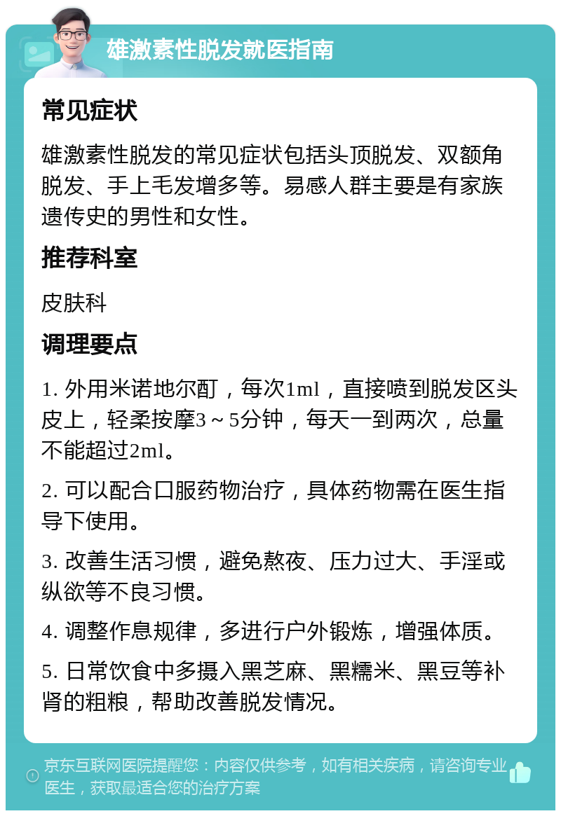 雄激素性脱发就医指南 常见症状 雄激素性脱发的常见症状包括头顶脱发、双额角脱发、手上毛发增多等。易感人群主要是有家族遗传史的男性和女性。 推荐科室 皮肤科 调理要点 1. 外用米诺地尔酊，每次1ml，直接喷到脱发区头皮上，轻柔按摩3～5分钟，每天一到两次，总量不能超过2ml。 2. 可以配合口服药物治疗，具体药物需在医生指导下使用。 3. 改善生活习惯，避免熬夜、压力过大、手淫或纵欲等不良习惯。 4. 调整作息规律，多进行户外锻炼，增强体质。 5. 日常饮食中多摄入黑芝麻、黑糯米、黑豆等补肾的粗粮，帮助改善脱发情况。