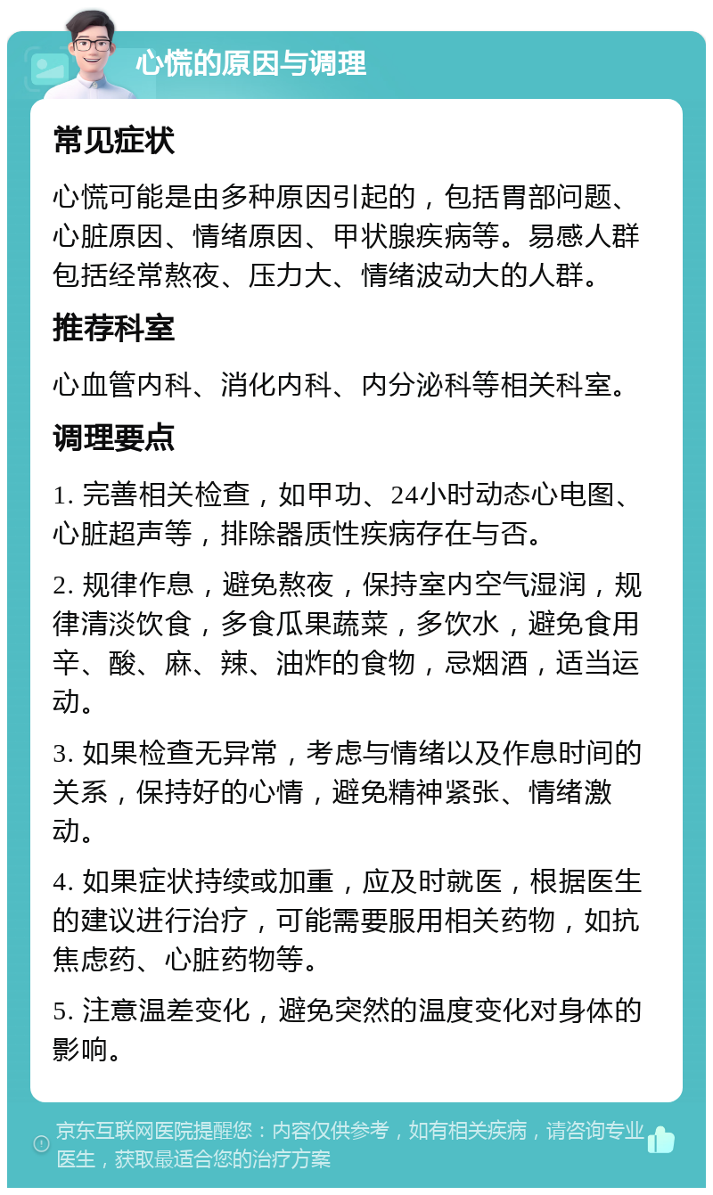 心慌的原因与调理 常见症状 心慌可能是由多种原因引起的，包括胃部问题、心脏原因、情绪原因、甲状腺疾病等。易感人群包括经常熬夜、压力大、情绪波动大的人群。 推荐科室 心血管内科、消化内科、内分泌科等相关科室。 调理要点 1. 完善相关检查，如甲功、24小时动态心电图、心脏超声等，排除器质性疾病存在与否。 2. 规律作息，避免熬夜，保持室内空气湿润，规律清淡饮食，多食瓜果蔬菜，多饮水，避免食用辛、酸、麻、辣、油炸的食物，忌烟酒，适当运动。 3. 如果检查无异常，考虑与情绪以及作息时间的关系，保持好的心情，避免精神紧张、情绪激动。 4. 如果症状持续或加重，应及时就医，根据医生的建议进行治疗，可能需要服用相关药物，如抗焦虑药、心脏药物等。 5. 注意温差变化，避免突然的温度变化对身体的影响。