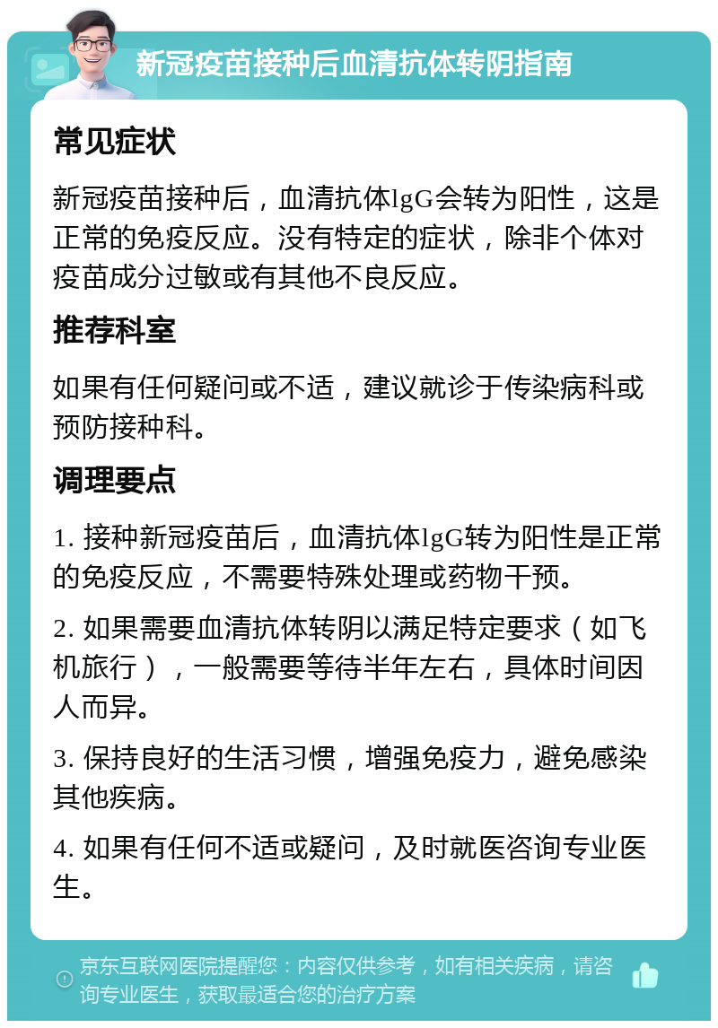 新冠疫苗接种后血清抗体转阴指南 常见症状 新冠疫苗接种后，血清抗体lgG会转为阳性，这是正常的免疫反应。没有特定的症状，除非个体对疫苗成分过敏或有其他不良反应。 推荐科室 如果有任何疑问或不适，建议就诊于传染病科或预防接种科。 调理要点 1. 接种新冠疫苗后，血清抗体lgG转为阳性是正常的免疫反应，不需要特殊处理或药物干预。 2. 如果需要血清抗体转阴以满足特定要求（如飞机旅行），一般需要等待半年左右，具体时间因人而异。 3. 保持良好的生活习惯，增强免疫力，避免感染其他疾病。 4. 如果有任何不适或疑问，及时就医咨询专业医生。