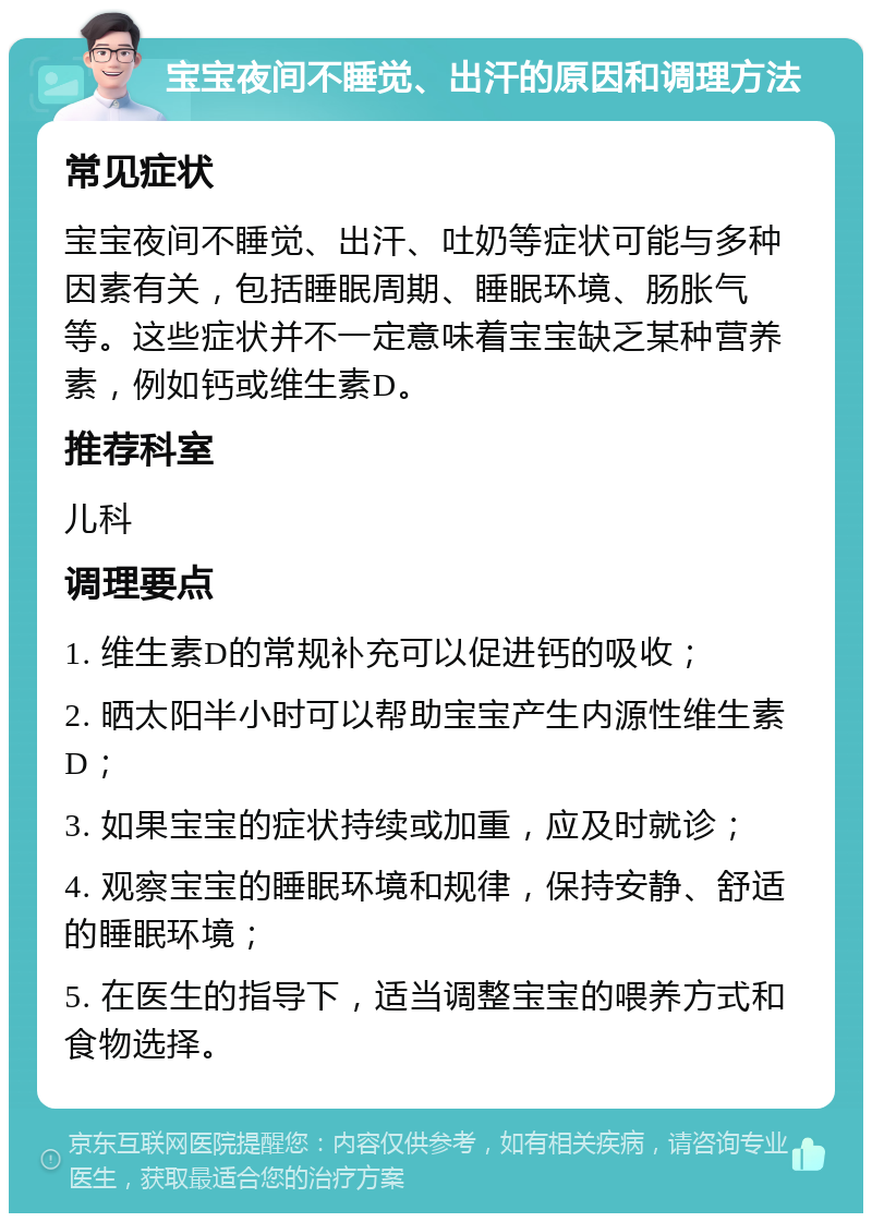 宝宝夜间不睡觉、出汗的原因和调理方法 常见症状 宝宝夜间不睡觉、出汗、吐奶等症状可能与多种因素有关，包括睡眠周期、睡眠环境、肠胀气等。这些症状并不一定意味着宝宝缺乏某种营养素，例如钙或维生素D。 推荐科室 儿科 调理要点 1. 维生素D的常规补充可以促进钙的吸收； 2. 晒太阳半小时可以帮助宝宝产生内源性维生素D； 3. 如果宝宝的症状持续或加重，应及时就诊； 4. 观察宝宝的睡眠环境和规律，保持安静、舒适的睡眠环境； 5. 在医生的指导下，适当调整宝宝的喂养方式和食物选择。