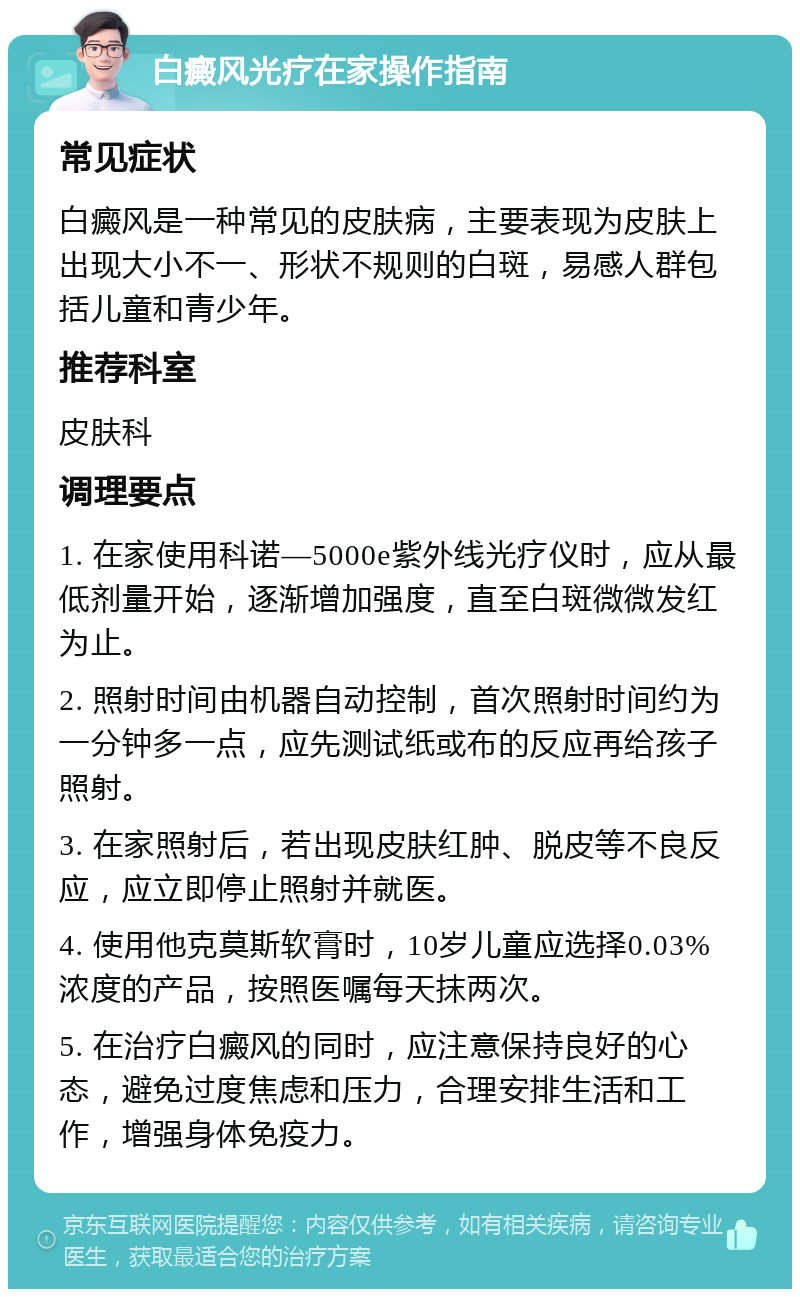 白癜风光疗在家操作指南 常见症状 白癜风是一种常见的皮肤病，主要表现为皮肤上出现大小不一、形状不规则的白斑，易感人群包括儿童和青少年。 推荐科室 皮肤科 调理要点 1. 在家使用科诺—5000e紫外线光疗仪时，应从最低剂量开始，逐渐增加强度，直至白斑微微发红为止。 2. 照射时间由机器自动控制，首次照射时间约为一分钟多一点，应先测试纸或布的反应再给孩子照射。 3. 在家照射后，若出现皮肤红肿、脱皮等不良反应，应立即停止照射并就医。 4. 使用他克莫斯软膏时，10岁儿童应选择0.03%浓度的产品，按照医嘱每天抹两次。 5. 在治疗白癜风的同时，应注意保持良好的心态，避免过度焦虑和压力，合理安排生活和工作，增强身体免疫力。