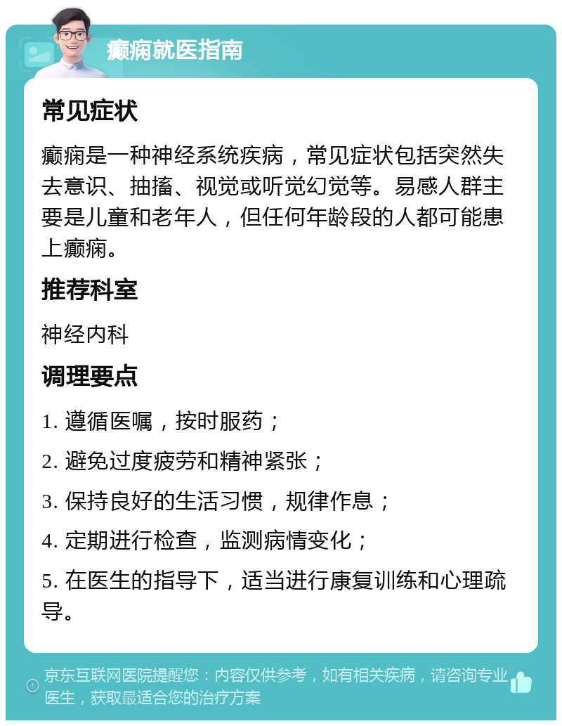 癫痫就医指南 常见症状 癫痫是一种神经系统疾病，常见症状包括突然失去意识、抽搐、视觉或听觉幻觉等。易感人群主要是儿童和老年人，但任何年龄段的人都可能患上癫痫。 推荐科室 神经内科 调理要点 1. 遵循医嘱，按时服药； 2. 避免过度疲劳和精神紧张； 3. 保持良好的生活习惯，规律作息； 4. 定期进行检查，监测病情变化； 5. 在医生的指导下，适当进行康复训练和心理疏导。