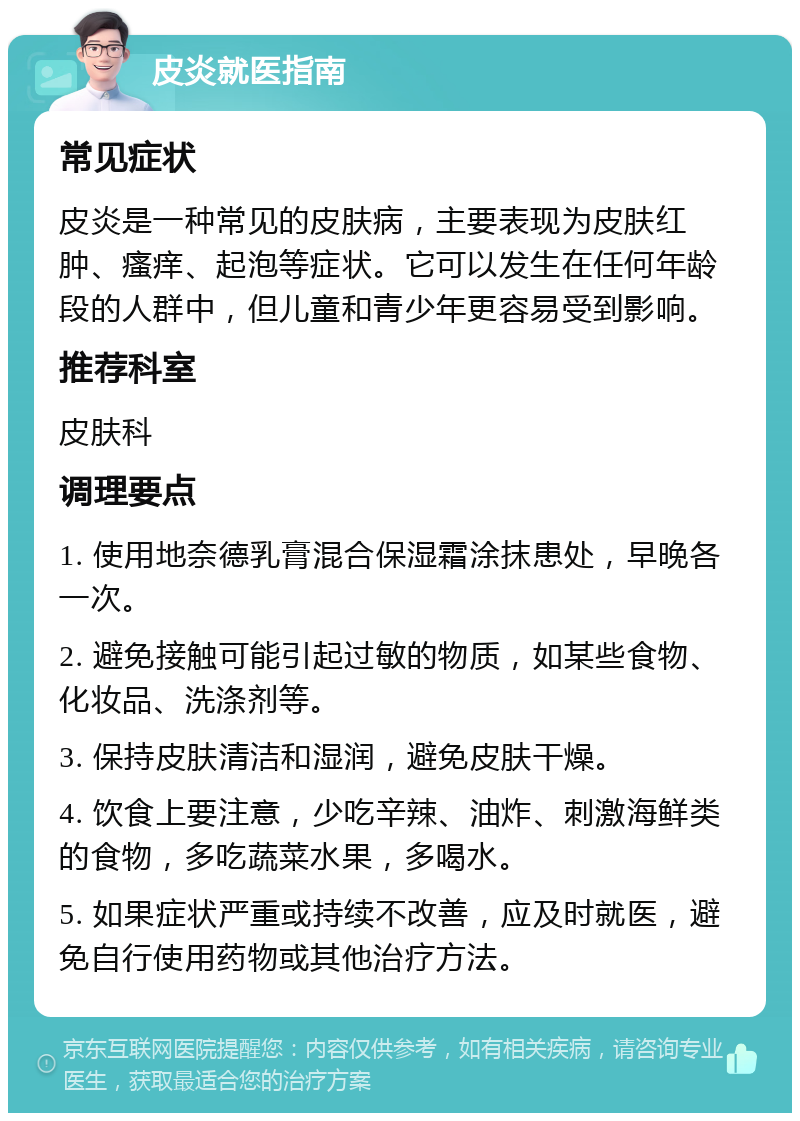 皮炎就医指南 常见症状 皮炎是一种常见的皮肤病，主要表现为皮肤红肿、瘙痒、起泡等症状。它可以发生在任何年龄段的人群中，但儿童和青少年更容易受到影响。 推荐科室 皮肤科 调理要点 1. 使用地奈德乳膏混合保湿霜涂抹患处，早晚各一次。 2. 避免接触可能引起过敏的物质，如某些食物、化妆品、洗涤剂等。 3. 保持皮肤清洁和湿润，避免皮肤干燥。 4. 饮食上要注意，少吃辛辣、油炸、刺激海鲜类的食物，多吃蔬菜水果，多喝水。 5. 如果症状严重或持续不改善，应及时就医，避免自行使用药物或其他治疗方法。