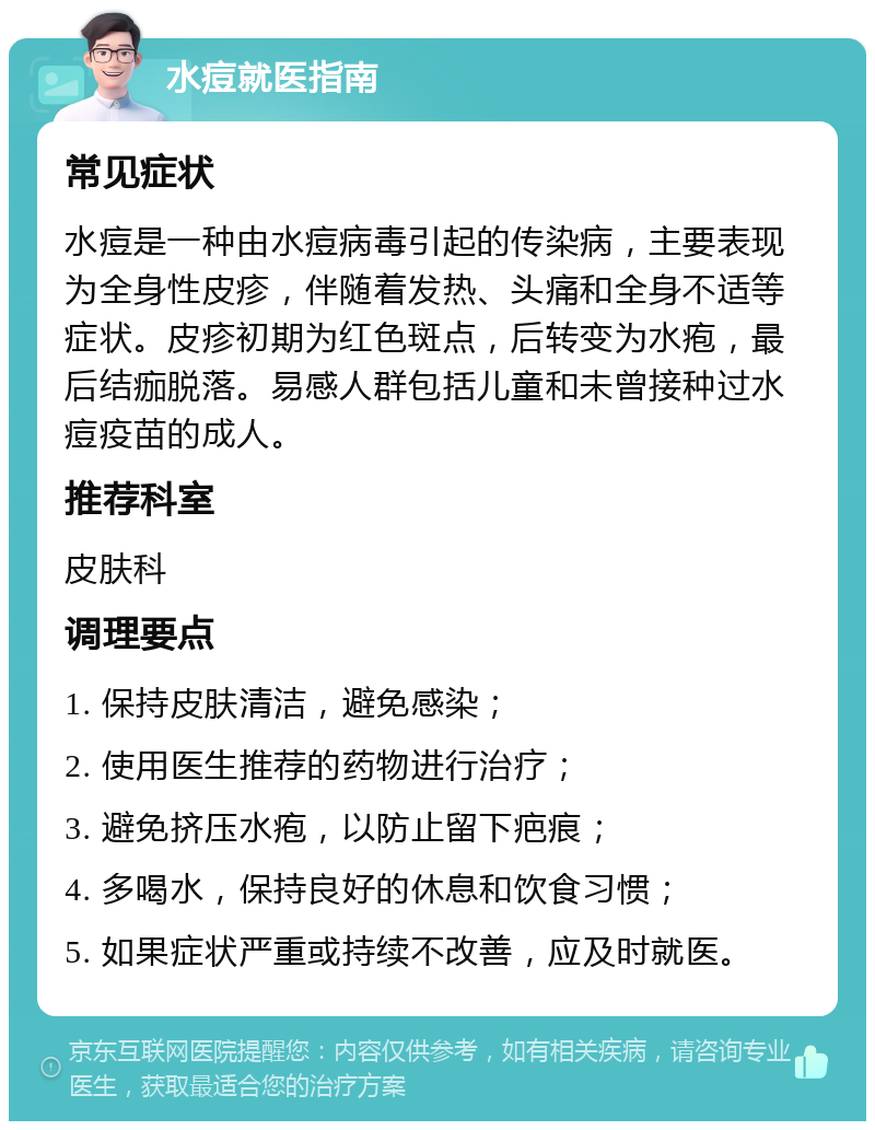 水痘就医指南 常见症状 水痘是一种由水痘病毒引起的传染病，主要表现为全身性皮疹，伴随着发热、头痛和全身不适等症状。皮疹初期为红色斑点，后转变为水疱，最后结痂脱落。易感人群包括儿童和未曾接种过水痘疫苗的成人。 推荐科室 皮肤科 调理要点 1. 保持皮肤清洁，避免感染； 2. 使用医生推荐的药物进行治疗； 3. 避免挤压水疱，以防止留下疤痕； 4. 多喝水，保持良好的休息和饮食习惯； 5. 如果症状严重或持续不改善，应及时就医。