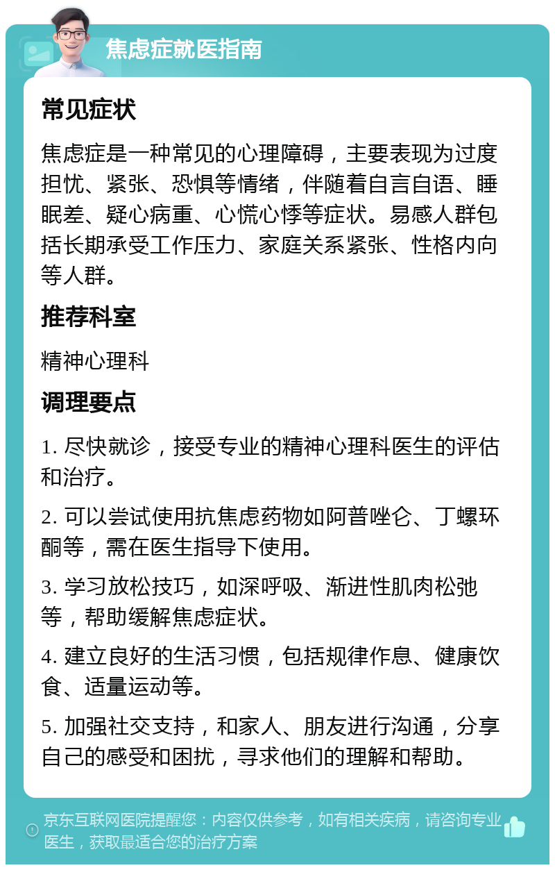 焦虑症就医指南 常见症状 焦虑症是一种常见的心理障碍，主要表现为过度担忧、紧张、恐惧等情绪，伴随着自言自语、睡眠差、疑心病重、心慌心悸等症状。易感人群包括长期承受工作压力、家庭关系紧张、性格内向等人群。 推荐科室 精神心理科 调理要点 1. 尽快就诊，接受专业的精神心理科医生的评估和治疗。 2. 可以尝试使用抗焦虑药物如阿普唑仑、丁螺环酮等，需在医生指导下使用。 3. 学习放松技巧，如深呼吸、渐进性肌肉松弛等，帮助缓解焦虑症状。 4. 建立良好的生活习惯，包括规律作息、健康饮食、适量运动等。 5. 加强社交支持，和家人、朋友进行沟通，分享自己的感受和困扰，寻求他们的理解和帮助。