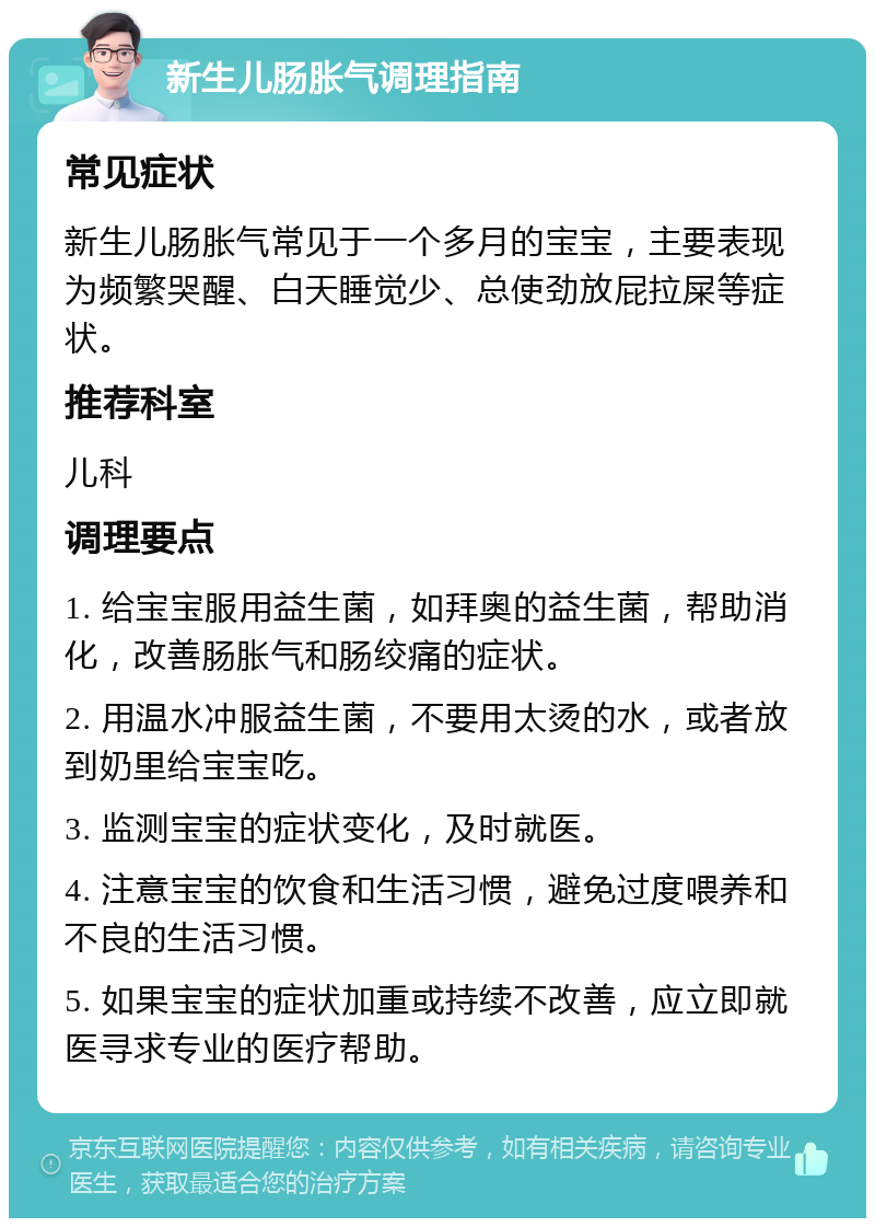 新生儿肠胀气调理指南 常见症状 新生儿肠胀气常见于一个多月的宝宝，主要表现为频繁哭醒、白天睡觉少、总使劲放屁拉屎等症状。 推荐科室 儿科 调理要点 1. 给宝宝服用益生菌，如拜奥的益生菌，帮助消化，改善肠胀气和肠绞痛的症状。 2. 用温水冲服益生菌，不要用太烫的水，或者放到奶里给宝宝吃。 3. 监测宝宝的症状变化，及时就医。 4. 注意宝宝的饮食和生活习惯，避免过度喂养和不良的生活习惯。 5. 如果宝宝的症状加重或持续不改善，应立即就医寻求专业的医疗帮助。