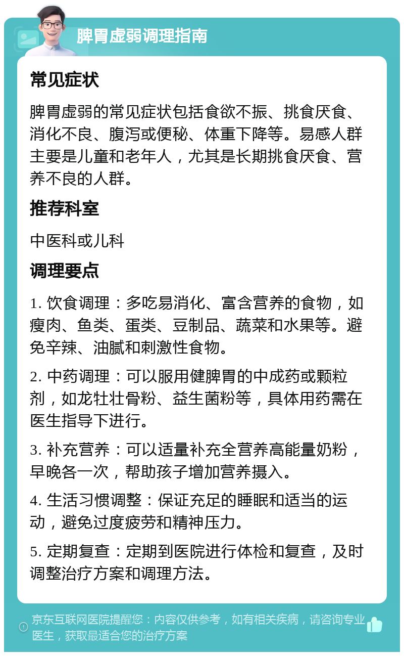 脾胃虚弱调理指南 常见症状 脾胃虚弱的常见症状包括食欲不振、挑食厌食、消化不良、腹泻或便秘、体重下降等。易感人群主要是儿童和老年人，尤其是长期挑食厌食、营养不良的人群。 推荐科室 中医科或儿科 调理要点 1. 饮食调理：多吃易消化、富含营养的食物，如瘦肉、鱼类、蛋类、豆制品、蔬菜和水果等。避免辛辣、油腻和刺激性食物。 2. 中药调理：可以服用健脾胃的中成药或颗粒剂，如龙牡壮骨粉、益生菌粉等，具体用药需在医生指导下进行。 3. 补充营养：可以适量补充全营养高能量奶粉，早晚各一次，帮助孩子增加营养摄入。 4. 生活习惯调整：保证充足的睡眠和适当的运动，避免过度疲劳和精神压力。 5. 定期复查：定期到医院进行体检和复查，及时调整治疗方案和调理方法。