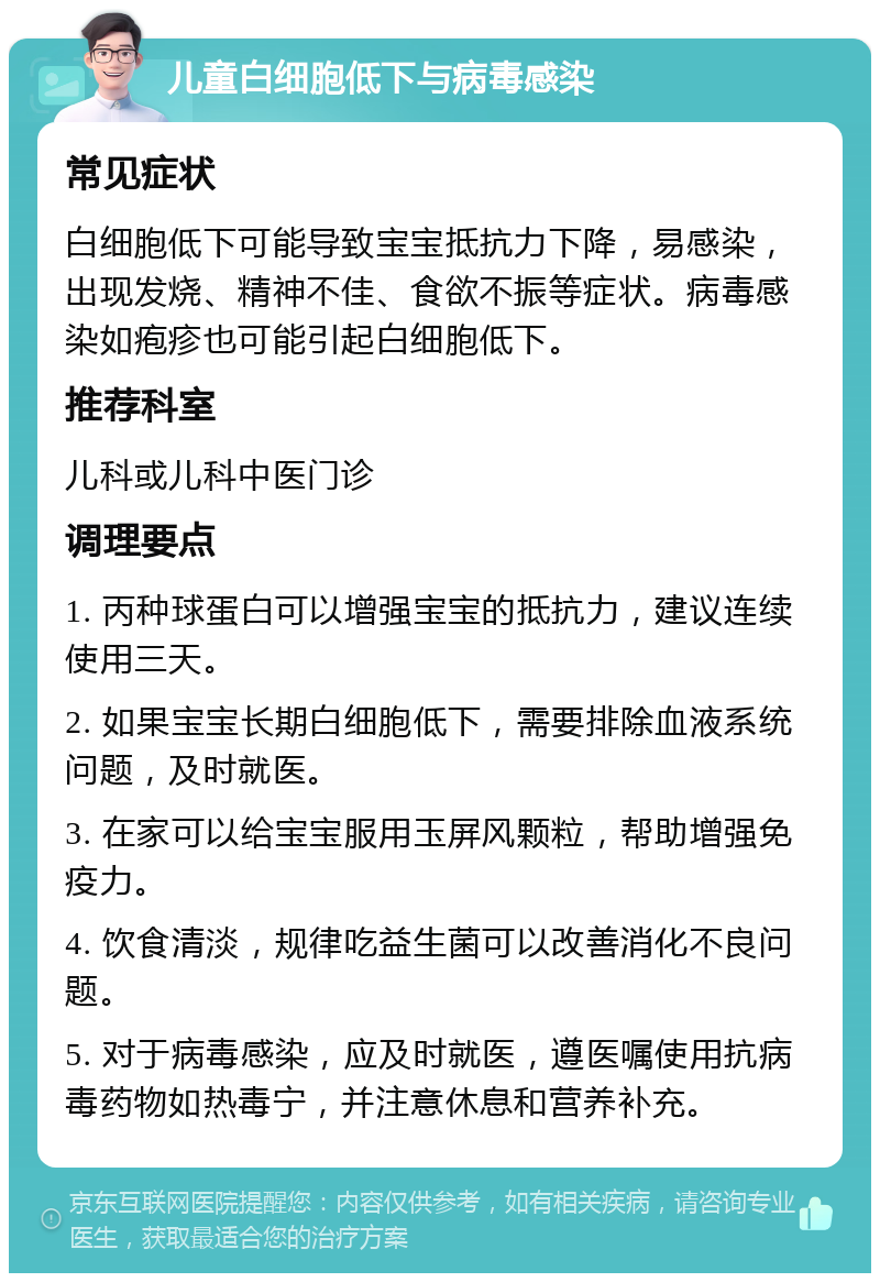 儿童白细胞低下与病毒感染 常见症状 白细胞低下可能导致宝宝抵抗力下降，易感染，出现发烧、精神不佳、食欲不振等症状。病毒感染如疱疹也可能引起白细胞低下。 推荐科室 儿科或儿科中医门诊 调理要点 1. 丙种球蛋白可以增强宝宝的抵抗力，建议连续使用三天。 2. 如果宝宝长期白细胞低下，需要排除血液系统问题，及时就医。 3. 在家可以给宝宝服用玉屏风颗粒，帮助增强免疫力。 4. 饮食清淡，规律吃益生菌可以改善消化不良问题。 5. 对于病毒感染，应及时就医，遵医嘱使用抗病毒药物如热毒宁，并注意休息和营养补充。