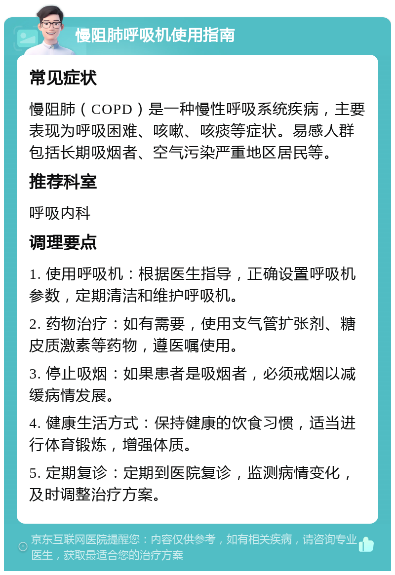 慢阻肺呼吸机使用指南 常见症状 慢阻肺（COPD）是一种慢性呼吸系统疾病，主要表现为呼吸困难、咳嗽、咳痰等症状。易感人群包括长期吸烟者、空气污染严重地区居民等。 推荐科室 呼吸内科 调理要点 1. 使用呼吸机：根据医生指导，正确设置呼吸机参数，定期清洁和维护呼吸机。 2. 药物治疗：如有需要，使用支气管扩张剂、糖皮质激素等药物，遵医嘱使用。 3. 停止吸烟：如果患者是吸烟者，必须戒烟以减缓病情发展。 4. 健康生活方式：保持健康的饮食习惯，适当进行体育锻炼，增强体质。 5. 定期复诊：定期到医院复诊，监测病情变化，及时调整治疗方案。