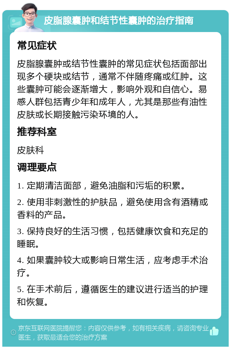 皮脂腺囊肿和结节性囊肿的治疗指南 常见症状 皮脂腺囊肿或结节性囊肿的常见症状包括面部出现多个硬块或结节，通常不伴随疼痛或红肿。这些囊肿可能会逐渐增大，影响外观和自信心。易感人群包括青少年和成年人，尤其是那些有油性皮肤或长期接触污染环境的人。 推荐科室 皮肤科 调理要点 1. 定期清洁面部，避免油脂和污垢的积累。 2. 使用非刺激性的护肤品，避免使用含有酒精或香料的产品。 3. 保持良好的生活习惯，包括健康饮食和充足的睡眠。 4. 如果囊肿较大或影响日常生活，应考虑手术治疗。 5. 在手术前后，遵循医生的建议进行适当的护理和恢复。