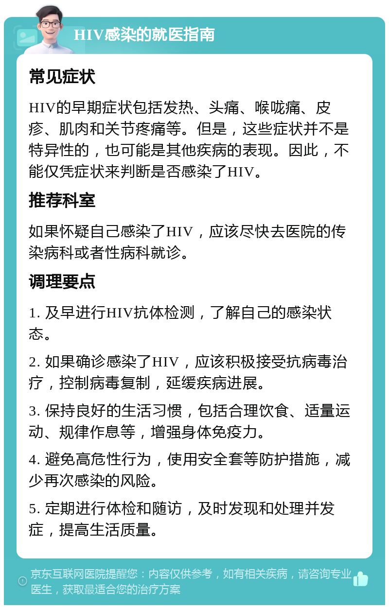 HIV感染的就医指南 常见症状 HIV的早期症状包括发热、头痛、喉咙痛、皮疹、肌肉和关节疼痛等。但是，这些症状并不是特异性的，也可能是其他疾病的表现。因此，不能仅凭症状来判断是否感染了HIV。 推荐科室 如果怀疑自己感染了HIV，应该尽快去医院的传染病科或者性病科就诊。 调理要点 1. 及早进行HIV抗体检测，了解自己的感染状态。 2. 如果确诊感染了HIV，应该积极接受抗病毒治疗，控制病毒复制，延缓疾病进展。 3. 保持良好的生活习惯，包括合理饮食、适量运动、规律作息等，增强身体免疫力。 4. 避免高危性行为，使用安全套等防护措施，减少再次感染的风险。 5. 定期进行体检和随访，及时发现和处理并发症，提高生活质量。