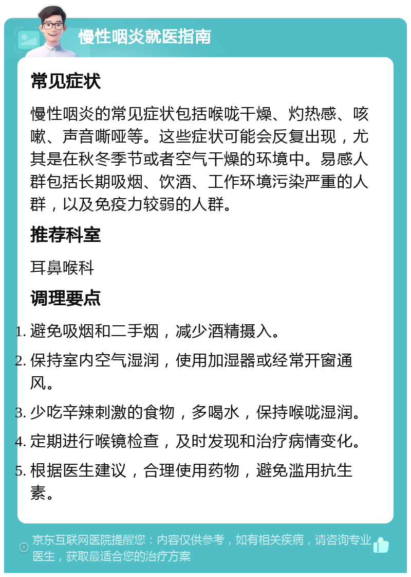 慢性咽炎就医指南 常见症状 慢性咽炎的常见症状包括喉咙干燥、灼热感、咳嗽、声音嘶哑等。这些症状可能会反复出现，尤其是在秋冬季节或者空气干燥的环境中。易感人群包括长期吸烟、饮酒、工作环境污染严重的人群，以及免疫力较弱的人群。 推荐科室 耳鼻喉科 调理要点 避免吸烟和二手烟，减少酒精摄入。 保持室内空气湿润，使用加湿器或经常开窗通风。 少吃辛辣刺激的食物，多喝水，保持喉咙湿润。 定期进行喉镜检查，及时发现和治疗病情变化。 根据医生建议，合理使用药物，避免滥用抗生素。