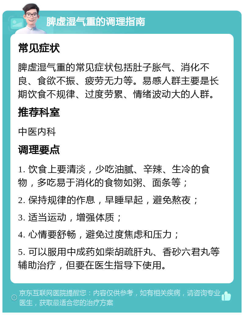 脾虚湿气重的调理指南 常见症状 脾虚湿气重的常见症状包括肚子胀气、消化不良、食欲不振、疲劳无力等。易感人群主要是长期饮食不规律、过度劳累、情绪波动大的人群。 推荐科室 中医内科 调理要点 1. 饮食上要清淡，少吃油腻、辛辣、生冷的食物，多吃易于消化的食物如粥、面条等； 2. 保持规律的作息，早睡早起，避免熬夜； 3. 适当运动，增强体质； 4. 心情要舒畅，避免过度焦虑和压力； 5. 可以服用中成药如柴胡疏肝丸、香砂六君丸等辅助治疗，但要在医生指导下使用。