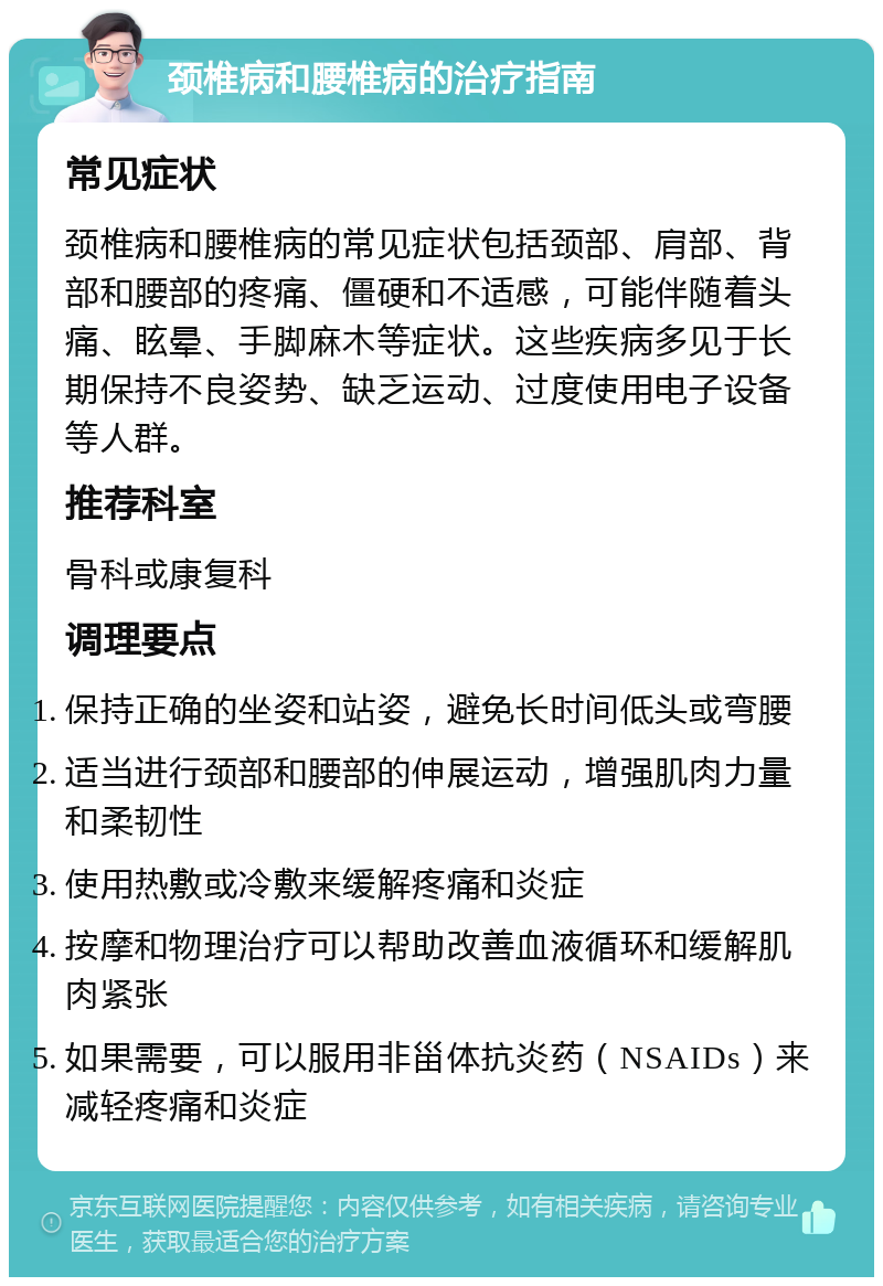 颈椎病和腰椎病的治疗指南 常见症状 颈椎病和腰椎病的常见症状包括颈部、肩部、背部和腰部的疼痛、僵硬和不适感，可能伴随着头痛、眩晕、手脚麻木等症状。这些疾病多见于长期保持不良姿势、缺乏运动、过度使用电子设备等人群。 推荐科室 骨科或康复科 调理要点 保持正确的坐姿和站姿，避免长时间低头或弯腰 适当进行颈部和腰部的伸展运动，增强肌肉力量和柔韧性 使用热敷或冷敷来缓解疼痛和炎症 按摩和物理治疗可以帮助改善血液循环和缓解肌肉紧张 如果需要，可以服用非甾体抗炎药（NSAIDs）来减轻疼痛和炎症