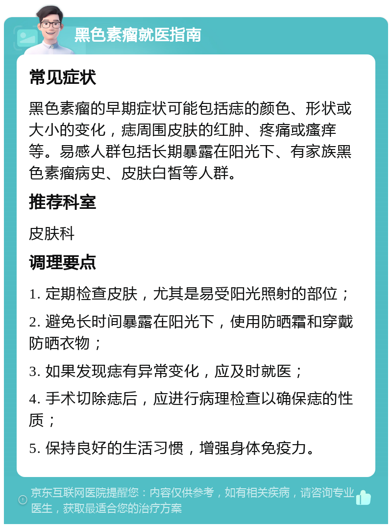 黑色素瘤就医指南 常见症状 黑色素瘤的早期症状可能包括痣的颜色、形状或大小的变化，痣周围皮肤的红肿、疼痛或瘙痒等。易感人群包括长期暴露在阳光下、有家族黑色素瘤病史、皮肤白皙等人群。 推荐科室 皮肤科 调理要点 1. 定期检查皮肤，尤其是易受阳光照射的部位； 2. 避免长时间暴露在阳光下，使用防晒霜和穿戴防晒衣物； 3. 如果发现痣有异常变化，应及时就医； 4. 手术切除痣后，应进行病理检查以确保痣的性质； 5. 保持良好的生活习惯，增强身体免疫力。