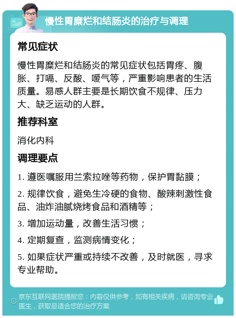 慢性胃糜烂和结肠炎的治疗与调理 常见症状 慢性胃糜烂和结肠炎的常见症状包括胃疼、腹胀、打嗝、反酸、嗳气等，严重影响患者的生活质量。易感人群主要是长期饮食不规律、压力大、缺乏运动的人群。 推荐科室 消化内科 调理要点 1. 遵医嘱服用兰索拉唑等药物，保护胃黏膜； 2. 规律饮食，避免生冷硬的食物、酸辣刺激性食品、油炸油腻烧烤食品和酒精等； 3. 增加运动量，改善生活习惯； 4. 定期复查，监测病情变化； 5. 如果症状严重或持续不改善，及时就医，寻求专业帮助。