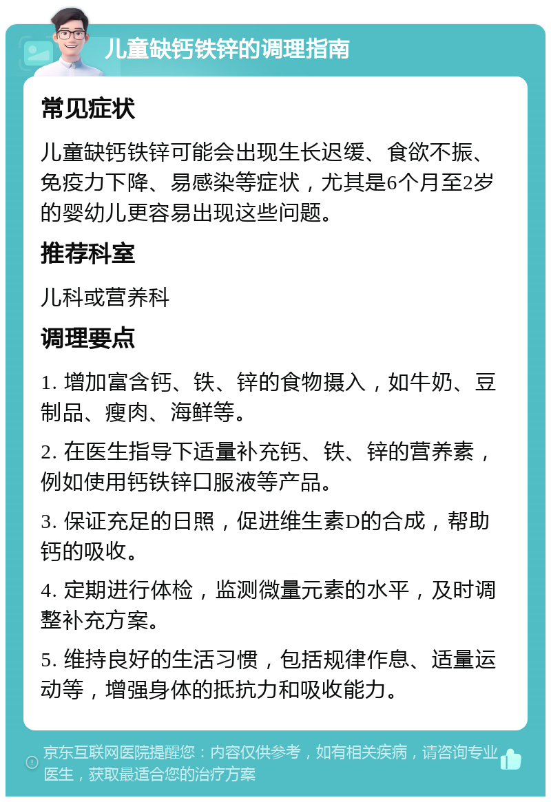 儿童缺钙铁锌的调理指南 常见症状 儿童缺钙铁锌可能会出现生长迟缓、食欲不振、免疫力下降、易感染等症状，尤其是6个月至2岁的婴幼儿更容易出现这些问题。 推荐科室 儿科或营养科 调理要点 1. 增加富含钙、铁、锌的食物摄入，如牛奶、豆制品、瘦肉、海鲜等。 2. 在医生指导下适量补充钙、铁、锌的营养素，例如使用钙铁锌口服液等产品。 3. 保证充足的日照，促进维生素D的合成，帮助钙的吸收。 4. 定期进行体检，监测微量元素的水平，及时调整补充方案。 5. 维持良好的生活习惯，包括规律作息、适量运动等，增强身体的抵抗力和吸收能力。