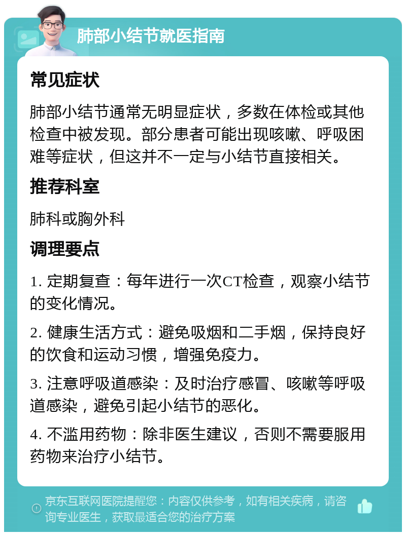 肺部小结节就医指南 常见症状 肺部小结节通常无明显症状，多数在体检或其他检查中被发现。部分患者可能出现咳嗽、呼吸困难等症状，但这并不一定与小结节直接相关。 推荐科室 肺科或胸外科 调理要点 1. 定期复查：每年进行一次CT检查，观察小结节的变化情况。 2. 健康生活方式：避免吸烟和二手烟，保持良好的饮食和运动习惯，增强免疫力。 3. 注意呼吸道感染：及时治疗感冒、咳嗽等呼吸道感染，避免引起小结节的恶化。 4. 不滥用药物：除非医生建议，否则不需要服用药物来治疗小结节。