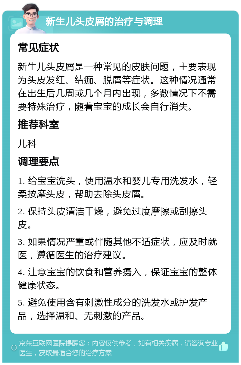 新生儿头皮屑的治疗与调理 常见症状 新生儿头皮屑是一种常见的皮肤问题，主要表现为头皮发红、结痂、脱屑等症状。这种情况通常在出生后几周或几个月内出现，多数情况下不需要特殊治疗，随着宝宝的成长会自行消失。 推荐科室 儿科 调理要点 1. 给宝宝洗头，使用温水和婴儿专用洗发水，轻柔按摩头皮，帮助去除头皮屑。 2. 保持头皮清洁干燥，避免过度摩擦或刮擦头皮。 3. 如果情况严重或伴随其他不适症状，应及时就医，遵循医生的治疗建议。 4. 注意宝宝的饮食和营养摄入，保证宝宝的整体健康状态。 5. 避免使用含有刺激性成分的洗发水或护发产品，选择温和、无刺激的产品。