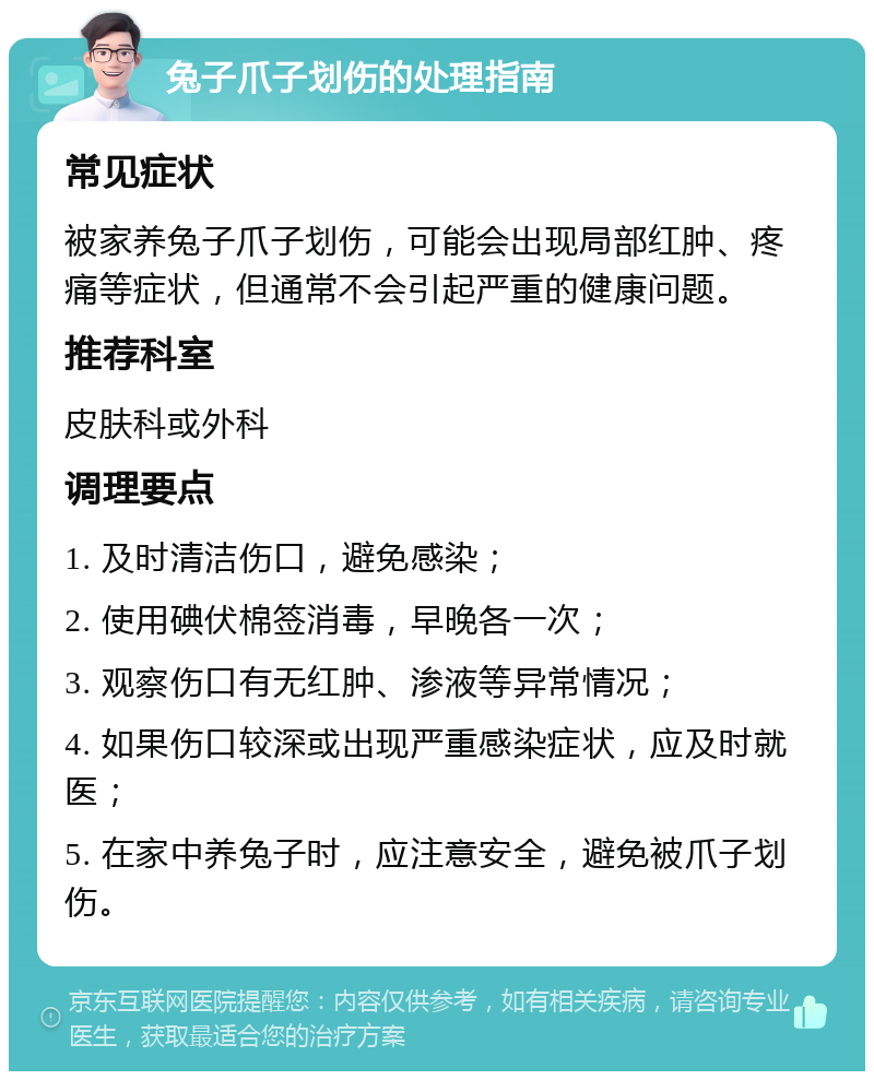 兔子爪子划伤的处理指南 常见症状 被家养兔子爪子划伤，可能会出现局部红肿、疼痛等症状，但通常不会引起严重的健康问题。 推荐科室 皮肤科或外科 调理要点 1. 及时清洁伤口，避免感染； 2. 使用碘伏棉签消毒，早晚各一次； 3. 观察伤口有无红肿、渗液等异常情况； 4. 如果伤口较深或出现严重感染症状，应及时就医； 5. 在家中养兔子时，应注意安全，避免被爪子划伤。