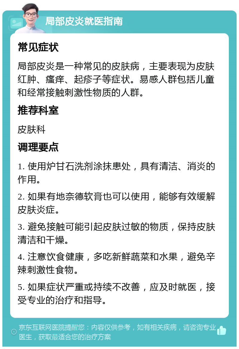 局部皮炎就医指南 常见症状 局部皮炎是一种常见的皮肤病，主要表现为皮肤红肿、瘙痒、起疹子等症状。易感人群包括儿童和经常接触刺激性物质的人群。 推荐科室 皮肤科 调理要点 1. 使用炉甘石洗剂涂抹患处，具有清洁、消炎的作用。 2. 如果有地奈德软膏也可以使用，能够有效缓解皮肤炎症。 3. 避免接触可能引起皮肤过敏的物质，保持皮肤清洁和干燥。 4. 注意饮食健康，多吃新鲜蔬菜和水果，避免辛辣刺激性食物。 5. 如果症状严重或持续不改善，应及时就医，接受专业的治疗和指导。