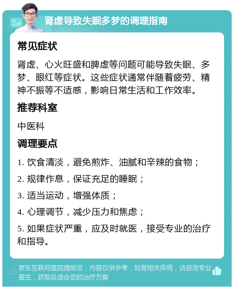 肾虚导致失眠多梦的调理指南 常见症状 肾虚、心火旺盛和脾虚等问题可能导致失眠、多梦、眼红等症状。这些症状通常伴随着疲劳、精神不振等不适感，影响日常生活和工作效率。 推荐科室 中医科 调理要点 1. 饮食清淡，避免煎炸、油腻和辛辣的食物； 2. 规律作息，保证充足的睡眠； 3. 适当运动，增强体质； 4. 心理调节，减少压力和焦虑； 5. 如果症状严重，应及时就医，接受专业的治疗和指导。