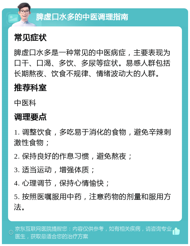 脾虚口水多的中医调理指南 常见症状 脾虚口水多是一种常见的中医病症，主要表现为口干、口渴、多饮、多尿等症状。易感人群包括长期熬夜、饮食不规律、情绪波动大的人群。 推荐科室 中医科 调理要点 1. 调整饮食，多吃易于消化的食物，避免辛辣刺激性食物； 2. 保持良好的作息习惯，避免熬夜； 3. 适当运动，增强体质； 4. 心理调节，保持心情愉快； 5. 按照医嘱服用中药，注意药物的剂量和服用方法。