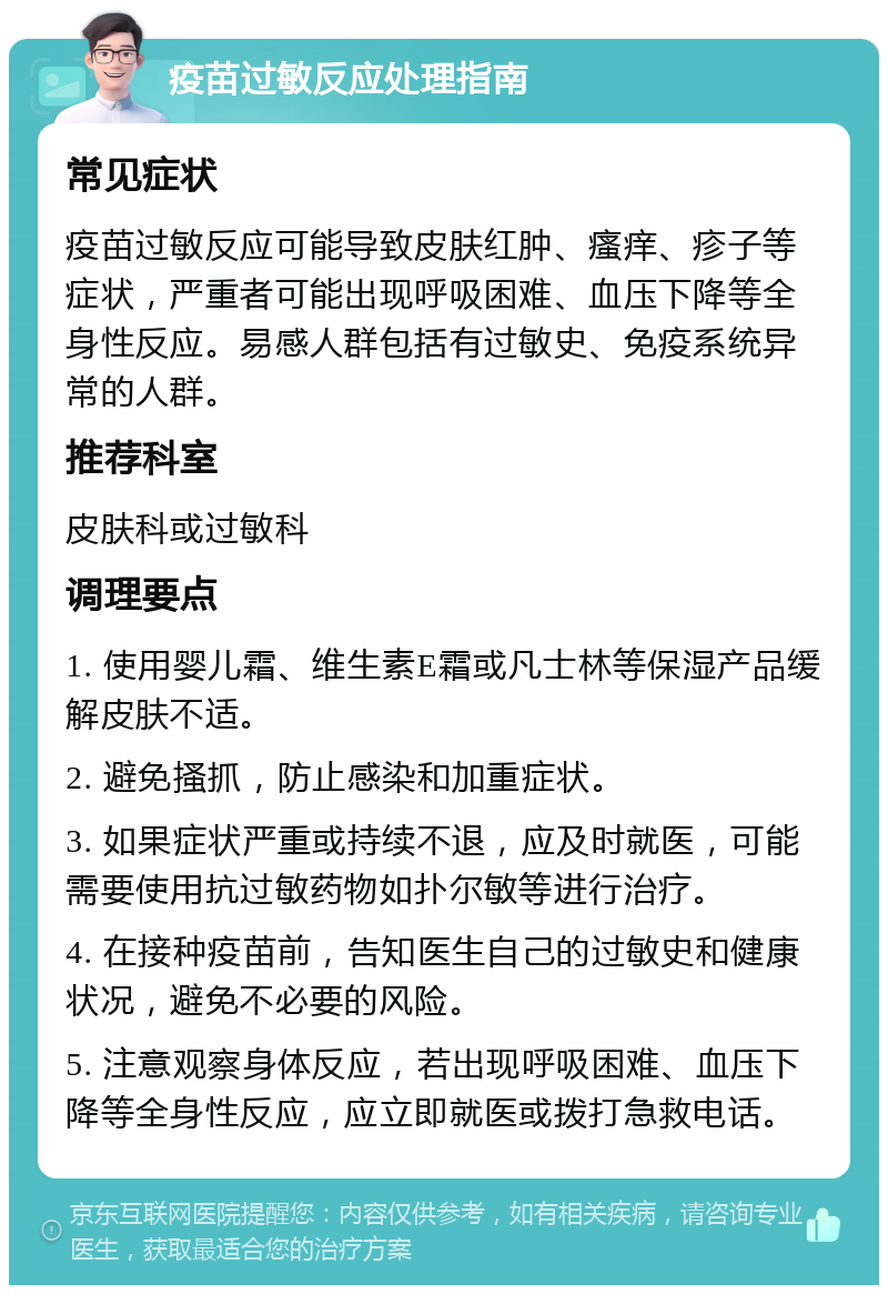 疫苗过敏反应处理指南 常见症状 疫苗过敏反应可能导致皮肤红肿、瘙痒、疹子等症状，严重者可能出现呼吸困难、血压下降等全身性反应。易感人群包括有过敏史、免疫系统异常的人群。 推荐科室 皮肤科或过敏科 调理要点 1. 使用婴儿霜、维生素E霜或凡士林等保湿产品缓解皮肤不适。 2. 避免搔抓，防止感染和加重症状。 3. 如果症状严重或持续不退，应及时就医，可能需要使用抗过敏药物如扑尔敏等进行治疗。 4. 在接种疫苗前，告知医生自己的过敏史和健康状况，避免不必要的风险。 5. 注意观察身体反应，若出现呼吸困难、血压下降等全身性反应，应立即就医或拨打急救电话。