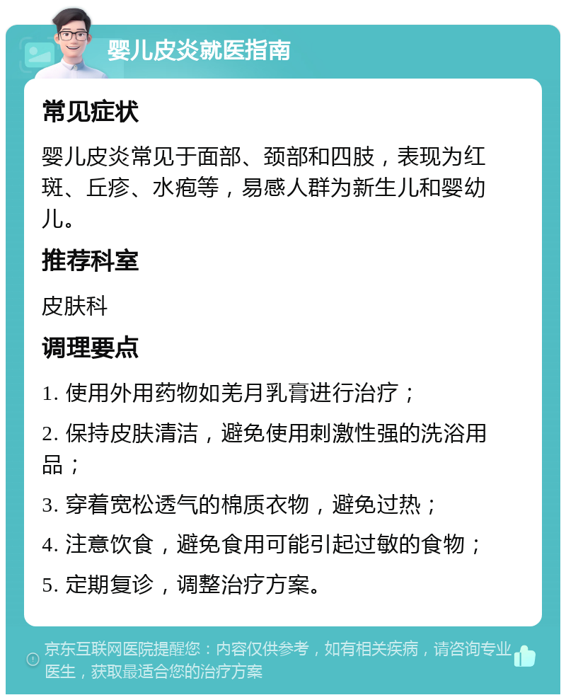 婴儿皮炎就医指南 常见症状 婴儿皮炎常见于面部、颈部和四肢，表现为红斑、丘疹、水疱等，易感人群为新生儿和婴幼儿。 推荐科室 皮肤科 调理要点 1. 使用外用药物如羌月乳膏进行治疗； 2. 保持皮肤清洁，避免使用刺激性强的洗浴用品； 3. 穿着宽松透气的棉质衣物，避免过热； 4. 注意饮食，避免食用可能引起过敏的食物； 5. 定期复诊，调整治疗方案。