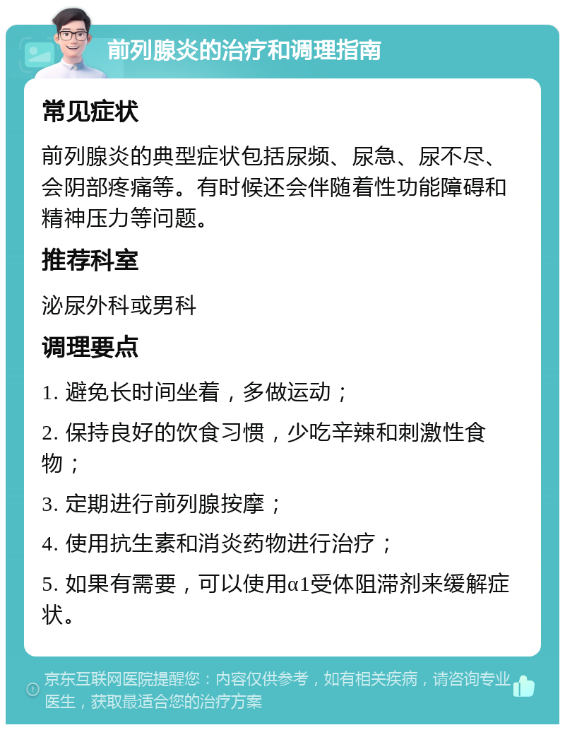 前列腺炎的治疗和调理指南 常见症状 前列腺炎的典型症状包括尿频、尿急、尿不尽、会阴部疼痛等。有时候还会伴随着性功能障碍和精神压力等问题。 推荐科室 泌尿外科或男科 调理要点 1. 避免长时间坐着，多做运动； 2. 保持良好的饮食习惯，少吃辛辣和刺激性食物； 3. 定期进行前列腺按摩； 4. 使用抗生素和消炎药物进行治疗； 5. 如果有需要，可以使用α1受体阻滞剂来缓解症状。