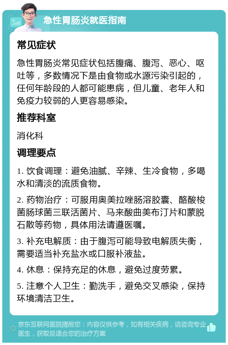 急性胃肠炎就医指南 常见症状 急性胃肠炎常见症状包括腹痛、腹泻、恶心、呕吐等，多数情况下是由食物或水源污染引起的，任何年龄段的人都可能患病，但儿童、老年人和免疫力较弱的人更容易感染。 推荐科室 消化科 调理要点 1. 饮食调理：避免油腻、辛辣、生冷食物，多喝水和清淡的流质食物。 2. 药物治疗：可服用奥美拉唑肠溶胶囊、酪酸梭菌肠球菌三联活菌片、马来酸曲美布汀片和蒙脱石散等药物，具体用法请遵医嘱。 3. 补充电解质：由于腹泻可能导致电解质失衡，需要适当补充盐水或口服补液盐。 4. 休息：保持充足的休息，避免过度劳累。 5. 注意个人卫生：勤洗手，避免交叉感染，保持环境清洁卫生。