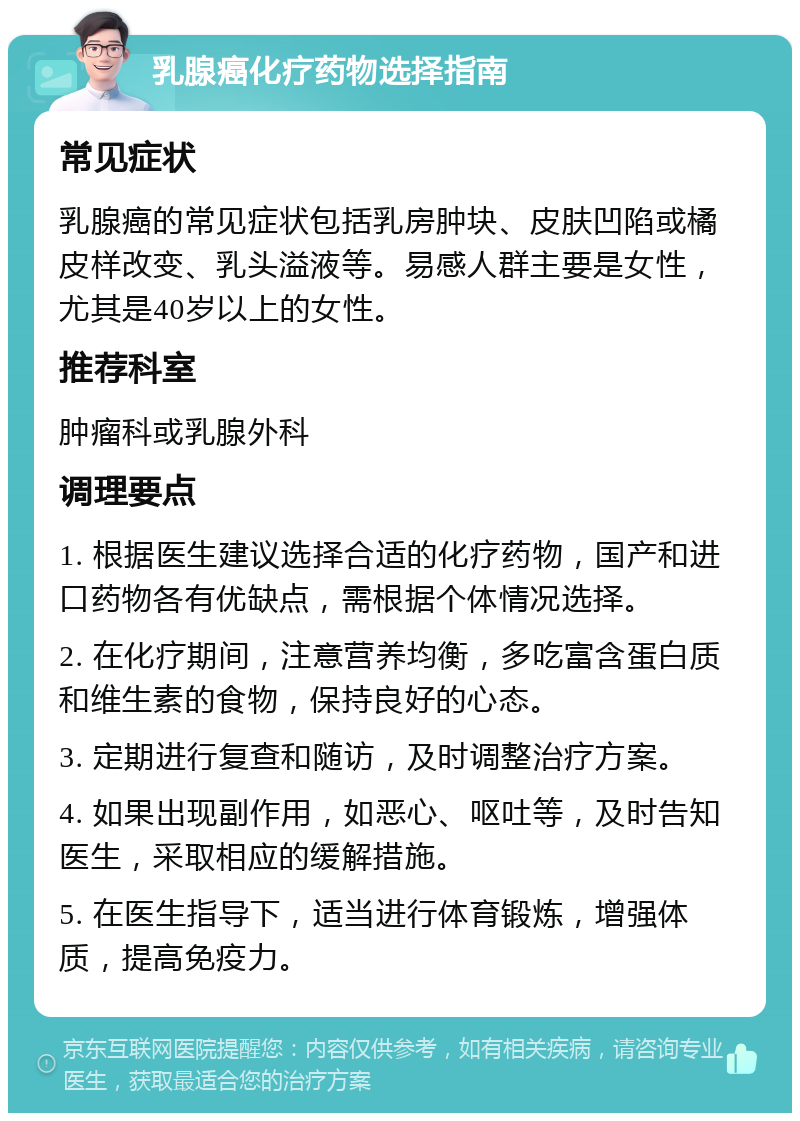 乳腺癌化疗药物选择指南 常见症状 乳腺癌的常见症状包括乳房肿块、皮肤凹陷或橘皮样改变、乳头溢液等。易感人群主要是女性，尤其是40岁以上的女性。 推荐科室 肿瘤科或乳腺外科 调理要点 1. 根据医生建议选择合适的化疗药物，国产和进口药物各有优缺点，需根据个体情况选择。 2. 在化疗期间，注意营养均衡，多吃富含蛋白质和维生素的食物，保持良好的心态。 3. 定期进行复查和随访，及时调整治疗方案。 4. 如果出现副作用，如恶心、呕吐等，及时告知医生，采取相应的缓解措施。 5. 在医生指导下，适当进行体育锻炼，增强体质，提高免疫力。