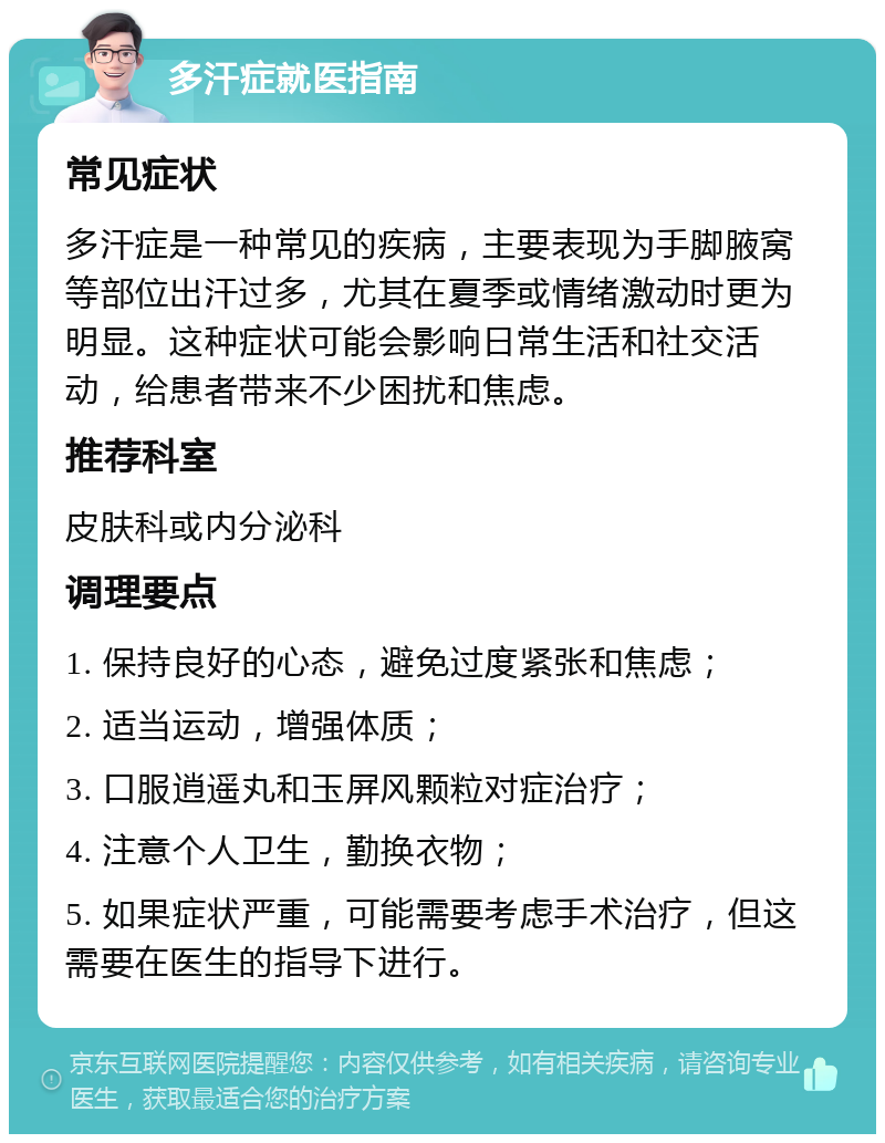 多汗症就医指南 常见症状 多汗症是一种常见的疾病，主要表现为手脚腋窝等部位出汗过多，尤其在夏季或情绪激动时更为明显。这种症状可能会影响日常生活和社交活动，给患者带来不少困扰和焦虑。 推荐科室 皮肤科或内分泌科 调理要点 1. 保持良好的心态，避免过度紧张和焦虑； 2. 适当运动，增强体质； 3. 口服逍遥丸和玉屏风颗粒对症治疗； 4. 注意个人卫生，勤换衣物； 5. 如果症状严重，可能需要考虑手术治疗，但这需要在医生的指导下进行。