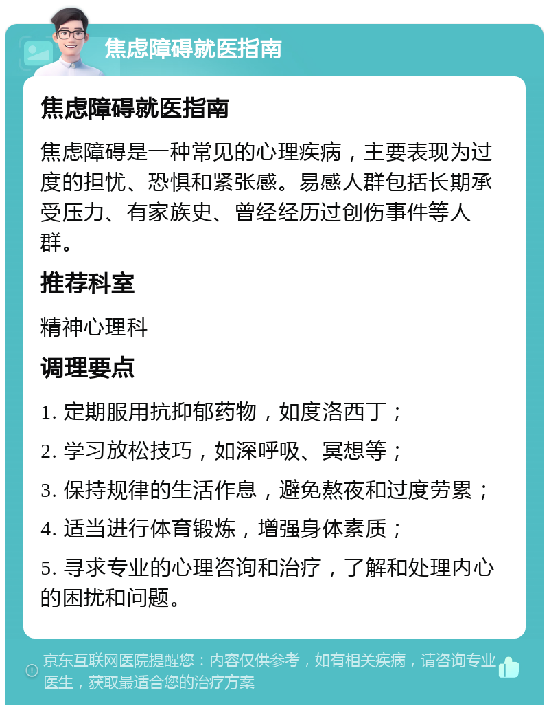 焦虑障碍就医指南 焦虑障碍就医指南 焦虑障碍是一种常见的心理疾病，主要表现为过度的担忧、恐惧和紧张感。易感人群包括长期承受压力、有家族史、曾经经历过创伤事件等人群。 推荐科室 精神心理科 调理要点 1. 定期服用抗抑郁药物，如度洛西丁； 2. 学习放松技巧，如深呼吸、冥想等； 3. 保持规律的生活作息，避免熬夜和过度劳累； 4. 适当进行体育锻炼，增强身体素质； 5. 寻求专业的心理咨询和治疗，了解和处理内心的困扰和问题。