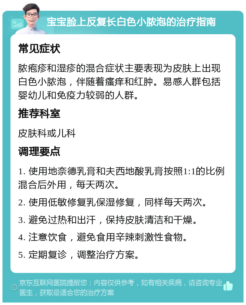 宝宝脸上反复长白色小脓泡的治疗指南 常见症状 脓疱疹和湿疹的混合症状主要表现为皮肤上出现白色小脓泡，伴随着瘙痒和红肿。易感人群包括婴幼儿和免疫力较弱的人群。 推荐科室 皮肤科或儿科 调理要点 1. 使用地奈德乳膏和夫西地酸乳膏按照1:1的比例混合后外用，每天两次。 2. 使用低敏修复乳保湿修复，同样每天两次。 3. 避免过热和出汗，保持皮肤清洁和干燥。 4. 注意饮食，避免食用辛辣刺激性食物。 5. 定期复诊，调整治疗方案。