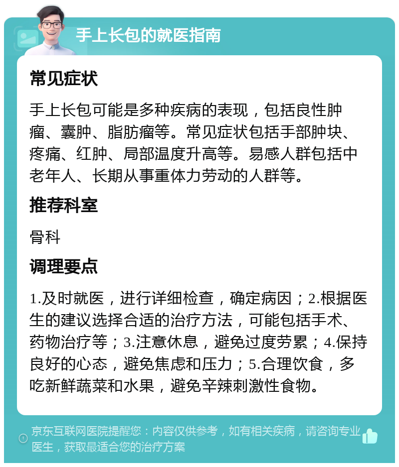 手上长包的就医指南 常见症状 手上长包可能是多种疾病的表现，包括良性肿瘤、囊肿、脂肪瘤等。常见症状包括手部肿块、疼痛、红肿、局部温度升高等。易感人群包括中老年人、长期从事重体力劳动的人群等。 推荐科室 骨科 调理要点 1.及时就医，进行详细检查，确定病因；2.根据医生的建议选择合适的治疗方法，可能包括手术、药物治疗等；3.注意休息，避免过度劳累；4.保持良好的心态，避免焦虑和压力；5.合理饮食，多吃新鲜蔬菜和水果，避免辛辣刺激性食物。