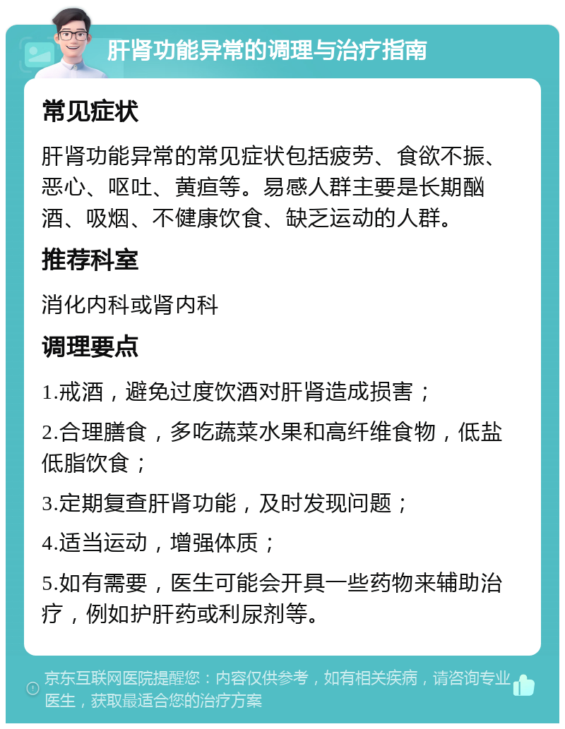 肝肾功能异常的调理与治疗指南 常见症状 肝肾功能异常的常见症状包括疲劳、食欲不振、恶心、呕吐、黄疸等。易感人群主要是长期酗酒、吸烟、不健康饮食、缺乏运动的人群。 推荐科室 消化内科或肾内科 调理要点 1.戒酒，避免过度饮酒对肝肾造成损害； 2.合理膳食，多吃蔬菜水果和高纤维食物，低盐低脂饮食； 3.定期复查肝肾功能，及时发现问题； 4.适当运动，增强体质； 5.如有需要，医生可能会开具一些药物来辅助治疗，例如护肝药或利尿剂等。