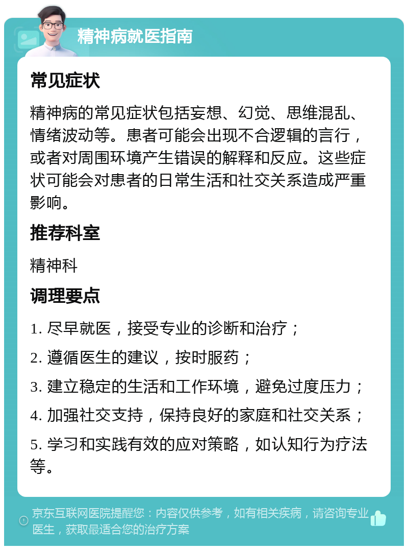 精神病就医指南 常见症状 精神病的常见症状包括妄想、幻觉、思维混乱、情绪波动等。患者可能会出现不合逻辑的言行，或者对周围环境产生错误的解释和反应。这些症状可能会对患者的日常生活和社交关系造成严重影响。 推荐科室 精神科 调理要点 1. 尽早就医，接受专业的诊断和治疗； 2. 遵循医生的建议，按时服药； 3. 建立稳定的生活和工作环境，避免过度压力； 4. 加强社交支持，保持良好的家庭和社交关系； 5. 学习和实践有效的应对策略，如认知行为疗法等。