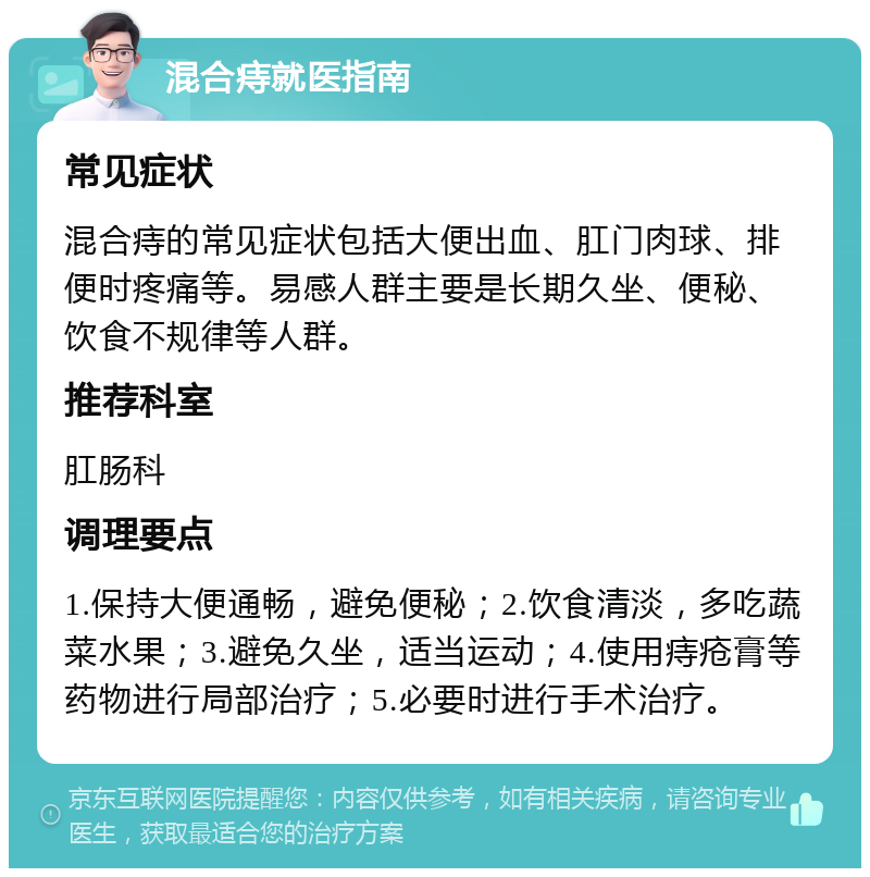 混合痔就医指南 常见症状 混合痔的常见症状包括大便出血、肛门肉球、排便时疼痛等。易感人群主要是长期久坐、便秘、饮食不规律等人群。 推荐科室 肛肠科 调理要点 1.保持大便通畅，避免便秘；2.饮食清淡，多吃蔬菜水果；3.避免久坐，适当运动；4.使用痔疮膏等药物进行局部治疗；5.必要时进行手术治疗。