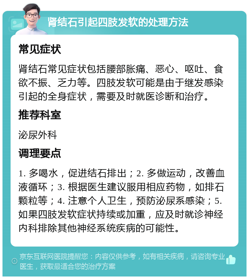 肾结石引起四肢发软的处理方法 常见症状 肾结石常见症状包括腰部胀痛、恶心、呕吐、食欲不振、乏力等。四肢发软可能是由于继发感染引起的全身症状，需要及时就医诊断和治疗。 推荐科室 泌尿外科 调理要点 1. 多喝水，促进结石排出；2. 多做运动，改善血液循环；3. 根据医生建议服用相应药物，如排石颗粒等；4. 注意个人卫生，预防泌尿系感染；5. 如果四肢发软症状持续或加重，应及时就诊神经内科排除其他神经系统疾病的可能性。