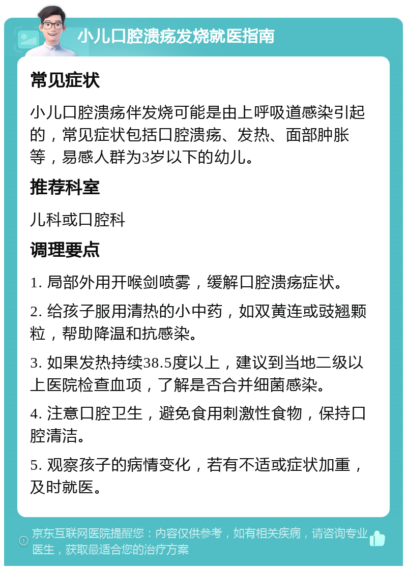 小儿口腔溃疡发烧就医指南 常见症状 小儿口腔溃疡伴发烧可能是由上呼吸道感染引起的，常见症状包括口腔溃疡、发热、面部肿胀等，易感人群为3岁以下的幼儿。 推荐科室 儿科或口腔科 调理要点 1. 局部外用开喉剑喷雾，缓解口腔溃疡症状。 2. 给孩子服用清热的小中药，如双黄连或豉翘颗粒，帮助降温和抗感染。 3. 如果发热持续38.5度以上，建议到当地二级以上医院检查血项，了解是否合并细菌感染。 4. 注意口腔卫生，避免食用刺激性食物，保持口腔清洁。 5. 观察孩子的病情变化，若有不适或症状加重，及时就医。