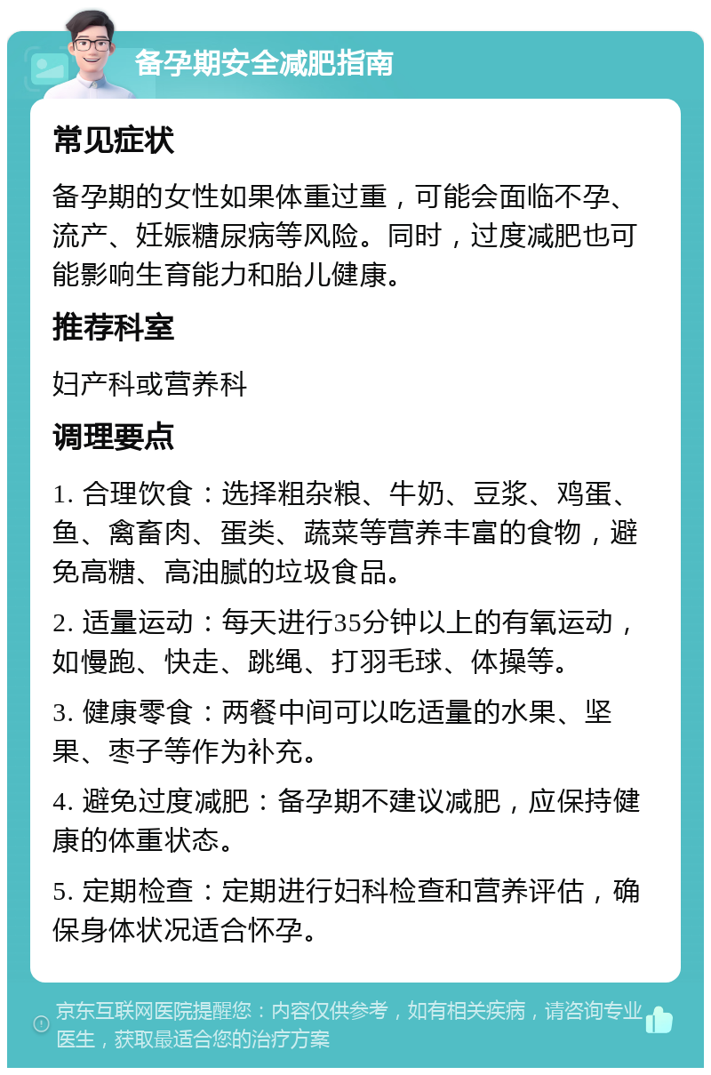 备孕期安全减肥指南 常见症状 备孕期的女性如果体重过重，可能会面临不孕、流产、妊娠糖尿病等风险。同时，过度减肥也可能影响生育能力和胎儿健康。 推荐科室 妇产科或营养科 调理要点 1. 合理饮食：选择粗杂粮、牛奶、豆浆、鸡蛋、鱼、禽畜肉、蛋类、蔬菜等营养丰富的食物，避免高糖、高油腻的垃圾食品。 2. 适量运动：每天进行35分钟以上的有氧运动，如慢跑、快走、跳绳、打羽毛球、体操等。 3. 健康零食：两餐中间可以吃适量的水果、坚果、枣子等作为补充。 4. 避免过度减肥：备孕期不建议减肥，应保持健康的体重状态。 5. 定期检查：定期进行妇科检查和营养评估，确保身体状况适合怀孕。