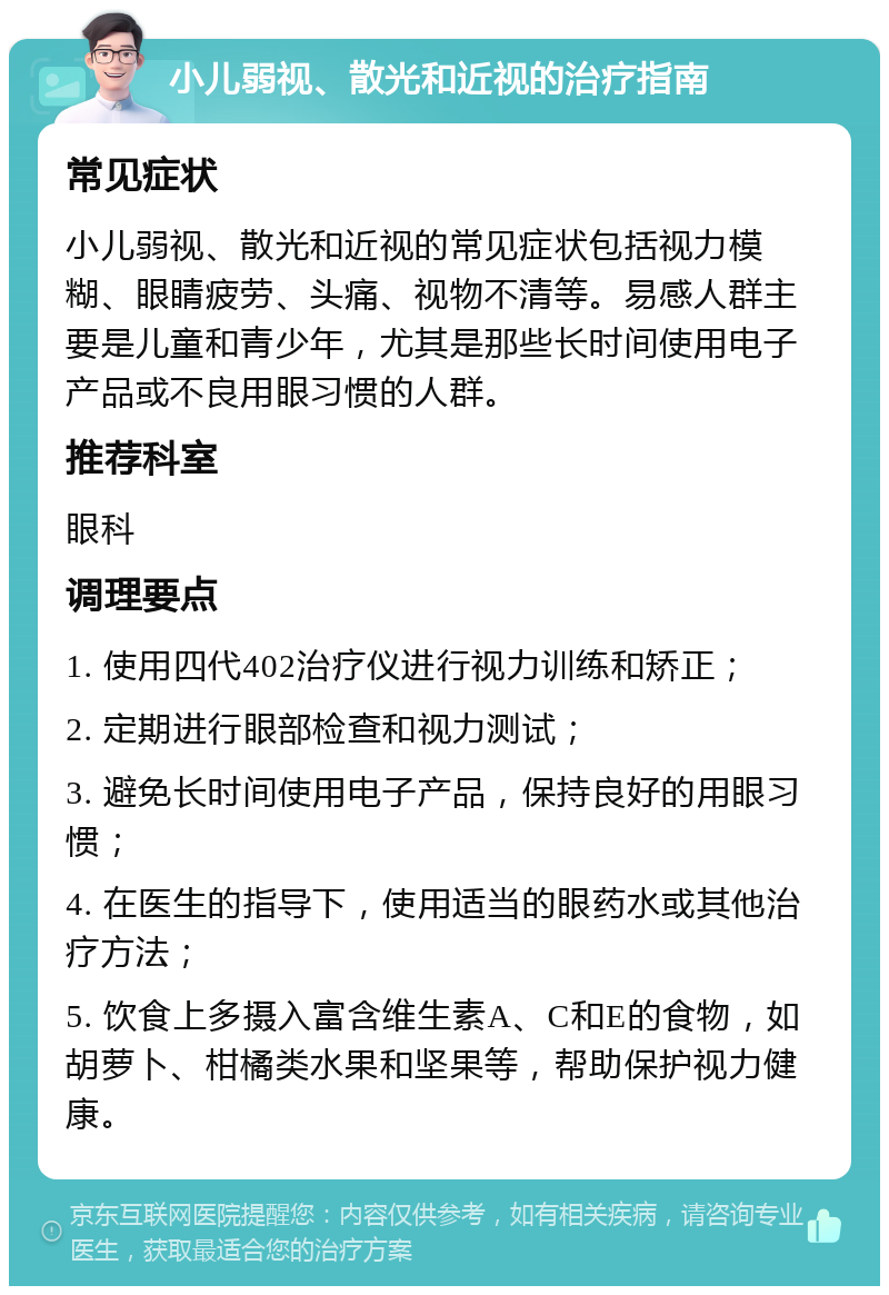 小儿弱视、散光和近视的治疗指南 常见症状 小儿弱视、散光和近视的常见症状包括视力模糊、眼睛疲劳、头痛、视物不清等。易感人群主要是儿童和青少年，尤其是那些长时间使用电子产品或不良用眼习惯的人群。 推荐科室 眼科 调理要点 1. 使用四代402治疗仪进行视力训练和矫正； 2. 定期进行眼部检查和视力测试； 3. 避免长时间使用电子产品，保持良好的用眼习惯； 4. 在医生的指导下，使用适当的眼药水或其他治疗方法； 5. 饮食上多摄入富含维生素A、C和E的食物，如胡萝卜、柑橘类水果和坚果等，帮助保护视力健康。