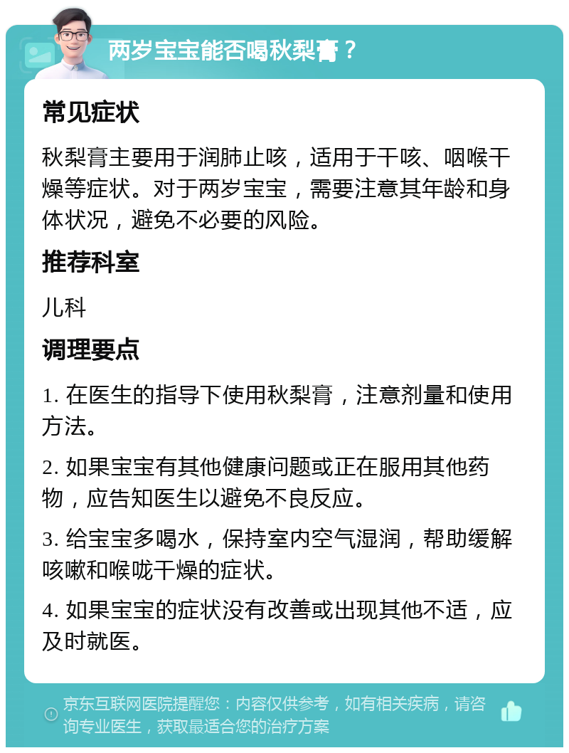 两岁宝宝能否喝秋梨膏？ 常见症状 秋梨膏主要用于润肺止咳，适用于干咳、咽喉干燥等症状。对于两岁宝宝，需要注意其年龄和身体状况，避免不必要的风险。 推荐科室 儿科 调理要点 1. 在医生的指导下使用秋梨膏，注意剂量和使用方法。 2. 如果宝宝有其他健康问题或正在服用其他药物，应告知医生以避免不良反应。 3. 给宝宝多喝水，保持室内空气湿润，帮助缓解咳嗽和喉咙干燥的症状。 4. 如果宝宝的症状没有改善或出现其他不适，应及时就医。