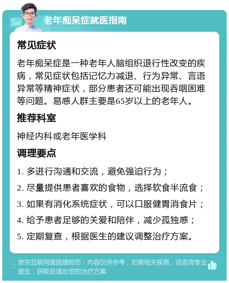 老年痴呆症就医指南 常见症状 老年痴呆症是一种老年人脑组织退行性改变的疾病，常见症状包括记忆力减退、行为异常、言语异常等精神症状，部分患者还可能出现吞咽困难等问题。易感人群主要是65岁以上的老年人。 推荐科室 神经内科或老年医学科 调理要点 1. 多进行沟通和交流，避免强迫行为； 2. 尽量提供患者喜欢的食物，选择软食半流食； 3. 如果有消化系统症状，可以口服健胃消食片； 4. 给予患者足够的关爱和陪伴，减少孤独感； 5. 定期复查，根据医生的建议调整治疗方案。