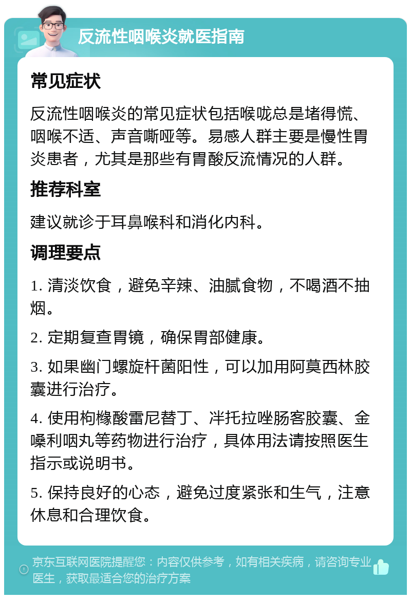 反流性咽喉炎就医指南 常见症状 反流性咽喉炎的常见症状包括喉咙总是堵得慌、咽喉不适、声音嘶哑等。易感人群主要是慢性胃炎患者，尤其是那些有胃酸反流情况的人群。 推荐科室 建议就诊于耳鼻喉科和消化内科。 调理要点 1. 清淡饮食，避免辛辣、油腻食物，不喝酒不抽烟。 2. 定期复查胃镜，确保胃部健康。 3. 如果幽门螺旋杆菌阳性，可以加用阿莫西林胶囊进行治疗。 4. 使用枸橼酸雷尼替丁、冸托拉唑肠客胶囊、金嗓利咽丸等药物进行治疗，具体用法请按照医生指示或说明书。 5. 保持良好的心态，避免过度紧张和生气，注意休息和合理饮食。