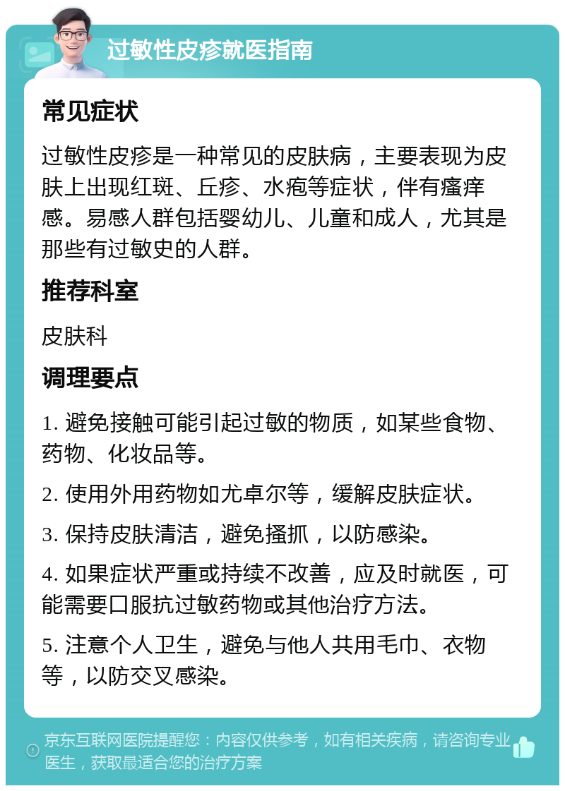 过敏性皮疹就医指南 常见症状 过敏性皮疹是一种常见的皮肤病，主要表现为皮肤上出现红斑、丘疹、水疱等症状，伴有瘙痒感。易感人群包括婴幼儿、儿童和成人，尤其是那些有过敏史的人群。 推荐科室 皮肤科 调理要点 1. 避免接触可能引起过敏的物质，如某些食物、药物、化妆品等。 2. 使用外用药物如尤卓尔等，缓解皮肤症状。 3. 保持皮肤清洁，避免搔抓，以防感染。 4. 如果症状严重或持续不改善，应及时就医，可能需要口服抗过敏药物或其他治疗方法。 5. 注意个人卫生，避免与他人共用毛巾、衣物等，以防交叉感染。