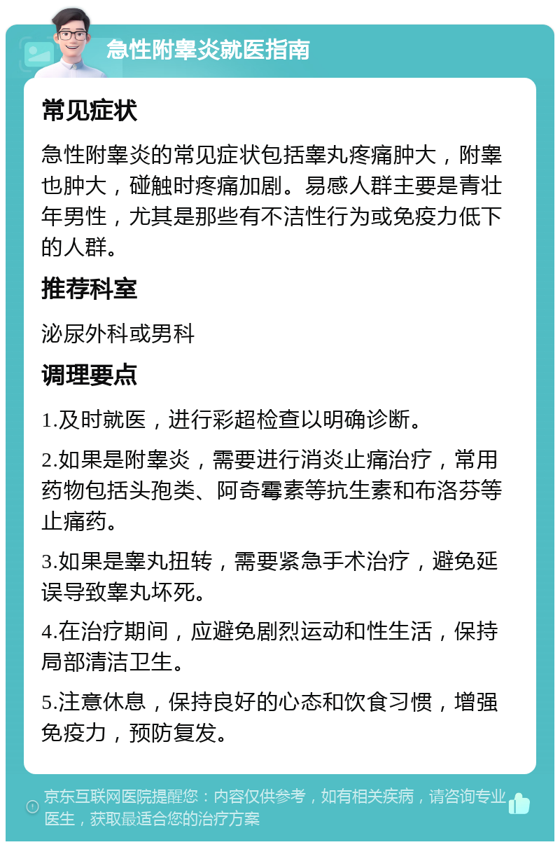 急性附睾炎就医指南 常见症状 急性附睾炎的常见症状包括睾丸疼痛肿大，附睾也肿大，碰触时疼痛加剧。易感人群主要是青壮年男性，尤其是那些有不洁性行为或免疫力低下的人群。 推荐科室 泌尿外科或男科 调理要点 1.及时就医，进行彩超检查以明确诊断。 2.如果是附睾炎，需要进行消炎止痛治疗，常用药物包括头孢类、阿奇霉素等抗生素和布洛芬等止痛药。 3.如果是睾丸扭转，需要紧急手术治疗，避免延误导致睾丸坏死。 4.在治疗期间，应避免剧烈运动和性生活，保持局部清洁卫生。 5.注意休息，保持良好的心态和饮食习惯，增强免疫力，预防复发。