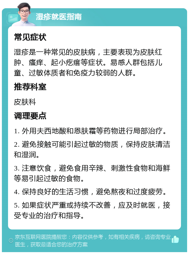 湿疹就医指南 常见症状 湿疹是一种常见的皮肤病，主要表现为皮肤红肿、瘙痒、起小疙瘩等症状。易感人群包括儿童、过敏体质者和免疫力较弱的人群。 推荐科室 皮肤科 调理要点 1. 外用夫西地酸和恩肤霜等药物进行局部治疗。 2. 避免接触可能引起过敏的物质，保持皮肤清洁和湿润。 3. 注意饮食，避免食用辛辣、刺激性食物和海鲜等易引起过敏的食物。 4. 保持良好的生活习惯，避免熬夜和过度疲劳。 5. 如果症状严重或持续不改善，应及时就医，接受专业的治疗和指导。