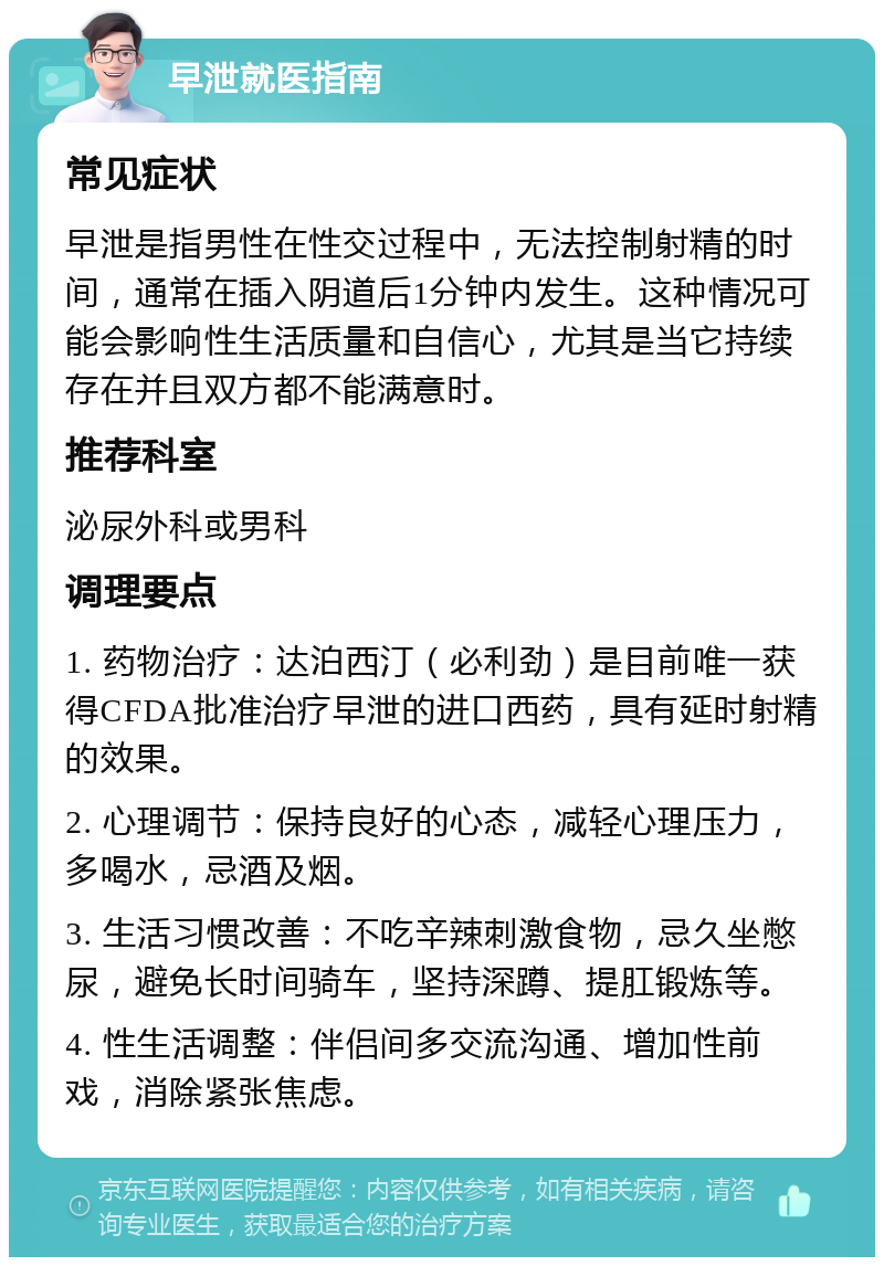 早泄就医指南 常见症状 早泄是指男性在性交过程中，无法控制射精的时间，通常在插入阴道后1分钟内发生。这种情况可能会影响性生活质量和自信心，尤其是当它持续存在并且双方都不能满意时。 推荐科室 泌尿外科或男科 调理要点 1. 药物治疗：达泊西汀（必利劲）是目前唯一获得CFDA批准治疗早泄的进口西药，具有延时射精的效果。 2. 心理调节：保持良好的心态，减轻心理压力，多喝水，忌酒及烟。 3. 生活习惯改善：不吃辛辣刺激食物，忌久坐憋尿，避免长时间骑车，坚持深蹲、提肛锻炼等。 4. 性生活调整：伴侣间多交流沟通、增加性前戏，消除紧张焦虑。